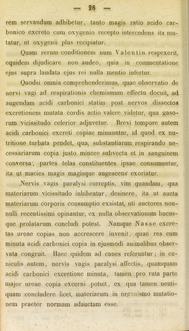 rem servandum adhibetur, tanto magis ratio acido car- bonico excreto cum oxygenio recepto intercedens ita mu- tatur, ut oxygenii plus recipiatur. Quam rerum conditionem num Yalentin respexerit, equidem dijudicare non audeo, quia in commentatione ejus supra laudata ejus rei nulla mentio infertur. Quodsi omnia comprehenderimus, quae observatio de nervi vagi ad respirationis chemismum efiectu docuit, ad augendam acidi carbonici statim post nervos dissectos excretionem mutata cordis actio valere videtur, qua gaso- rum vicissitudo celerior adjuvetur. Brevi tempore autem acidi carbonici excreti copiae minuuntur, id quod ex nu- tritione turbata pendet, qua, substantiarum respirando ne- cessariarum copia justo minore subvecta et in sanguinem conversa; partes telas constituentes ipsae consumuntur, ita ut macies magis magisque augescens' exoriatur. Nervis vagis paralysi correptis, vim quandam, qua materiarum vicissitudo inhibeatur, desinere, ita ut aucta materiarum corporis consumptio exsistat, uti auctores non- nulli recentissimi opinantur, ex nulla observationum hucus- que prolatarum concludi potest. Namque Nasse excre- tas ureae copias non accrescere invenit,- quae res cum minuta acidi carbonici copia in ejusmodi animalibus obser- vata congruit. Haec quidem ad canes referuutur ; in cu- niculis autem, nervis vagis paralysi affectis, quamquam acidi carbonici excretione minuta, tamen pro rata parte major ureae copia excerni potuit, ex qua tamen neuti- quam concludere licet, materiarum in organismo mutatio- nem praeter normam adauctam esse.