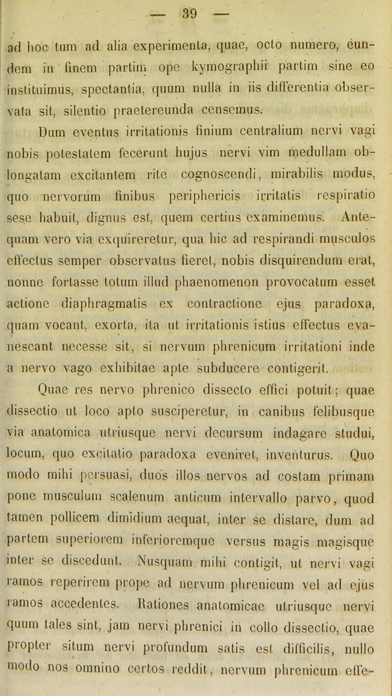 ad hoc tum ad alia experimenta, quae, octo numero, eun- dem in finem partim ope kymographii partim sine eo instituimus, spectantia, quum nulla in iis differentia obser- vata sit, silentio praetereunda censemus. Dum eventus irritationis finium centralium nervi vagi nobis potestatem fecerunt hujus nervi vim medullam ob- longatam excitantem rite cognoscendi, mirabilis modus, quo nervorum finibus periphericis irritatis respiratio ses.e habuit, dignus est, quem certius examinemus. Ante- quam vero via exquireretur, qua hic ad respirandi musculos effectus semper observatus fieret, nobis disquirendum erat, nonne fortasse totum illud phaenomenon provocatum esset actione diaphragmatis ex contractione ejus paradoxa, quam vocant, exorta, ita ut irritationis istius effectus eva- nescant necesse sit, si nervum phrenicum irritationi inde a nervo vago exhibitae apte subducere contigerit. Quae res nervo phrenico dissecto effici potuit; quae dissectio ut loco apto susciperetur, in canibus felibusque via anatomica utriusque nervi decursum indagare studui, locum, quo excitatio paradoxa eveniret, inventurus. Quo modo mihi persuasi, duos illos nervos ad costam primam pone musculum scalenum anticum intervallo parvo, quod tamen pollicem dimidium aequat, inter se distare, dum ad partem superiorem inferioremque versus magis magisque inter se discedunt. Nusquam mihi contigit, ut nervi vagi ramos reperircm prope ad nervum phrenicum vel ad ejus ramos accedentes. Rationes anatomicae utriusque nervi quum tales sint, jam nervi phrenici in collo dissectio, quae Propter situm nervi profundum satis est difficilis, nullo modo nos omnino certos reddit, nervum phrenicum effc-