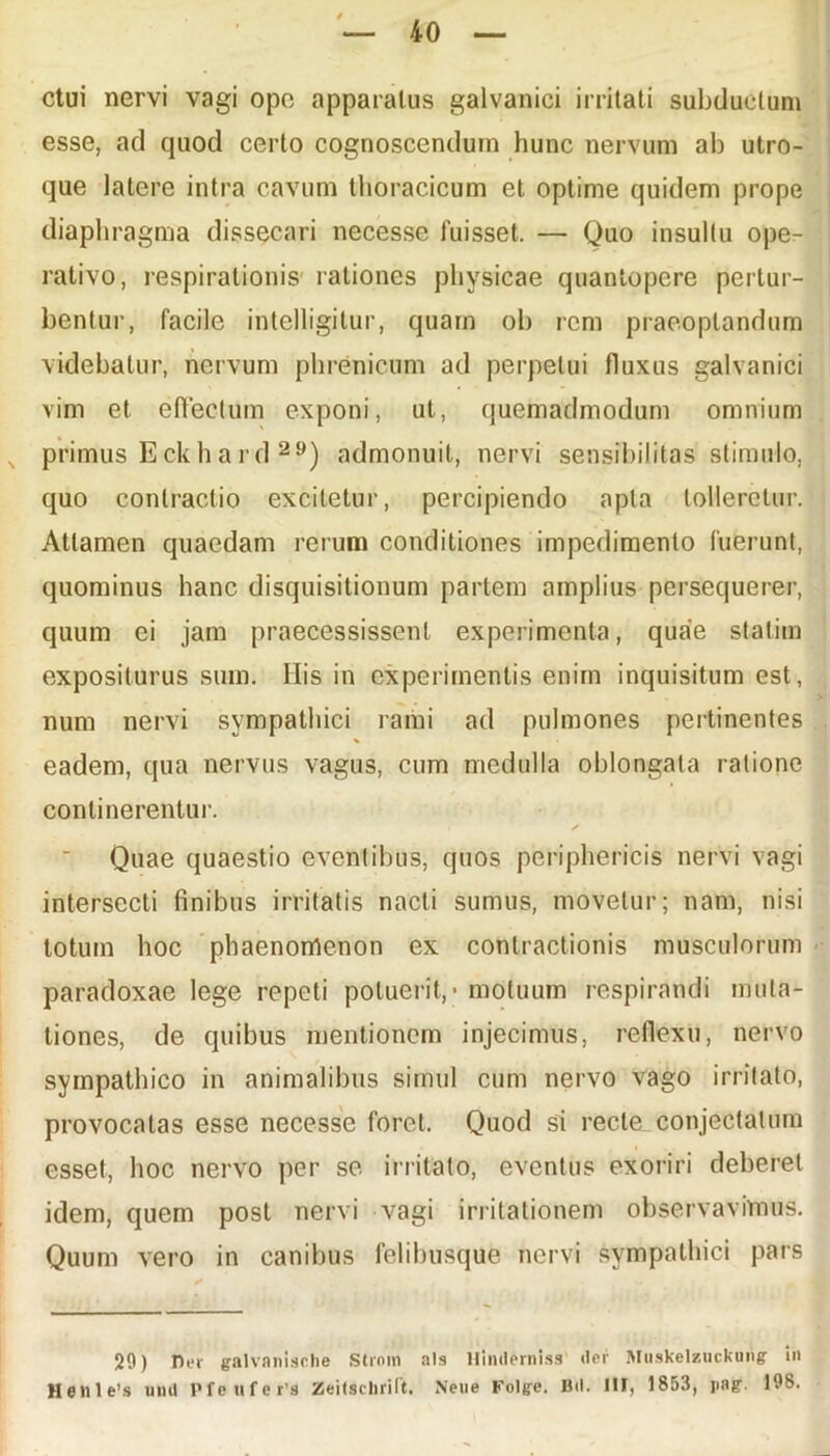 ctui nervi vagi ope apparatus galvanici irritati subductum esse, ad quod certo cognoscendum hunc nervum ab utro- que latere intra cavum thoracicum et optime quidem prope diaphragma dissecari necesse fuisset. — Quo insultu ope- rativo, respirationis rationes physicae quantopere pertur- bentur, facile intelligitur, quam ob rem praeoptandum videbatur, nervum phrenicum ad perpetui fluxus galvanici vim et effectum exponi, ut, quemadmodum omnium primus Eckhard 29) admonuit, nervi sensibilitas stimulo, quo contractio excitetur, percipiendo apta tolleretur. Attamen quaedam rerum conditiones impedimento fuerunt, quominus hanc disquisitionum partem amplius persequerer, quum ei jam praecessissent experimenta, quae statiin expositurus sum. His in experimentis enim inquisitum est, num nervi sympathici rami ad pulmones pertinentes eadem, qua nervus vagus, cum medulla oblongata ratione continerentur. ✓ Quae quaestio eventibus, quos periphericis nervi vagi intersecti finibus irritatis nacli sumus, movetur; nam, nisi totum hoc phaenomenon ex contractionis musculorum paradoxae lege repeti potuerit, - motuum respirandi muta- tiones, de quibus mentionem injecimus, reflexu, nervo sympathico in animalibus simul cum nervo vago irritato, provocatas esse necesse foret. Quod si recte conjectatum esset, hoc nervo per se irritato, eventus exoriri deberet idem, quem post nervi vagi irritationem observavimus. Quum vero in canibus felibusque nervi sympathici pars 29) Der galvanische Strnin ais Hinderniss *ler Muskelzuckurig in Henle’8 uml Pfenfer'3 Zeitselirift. Neiie Folge. Btl. III, 1853, pag. 198.