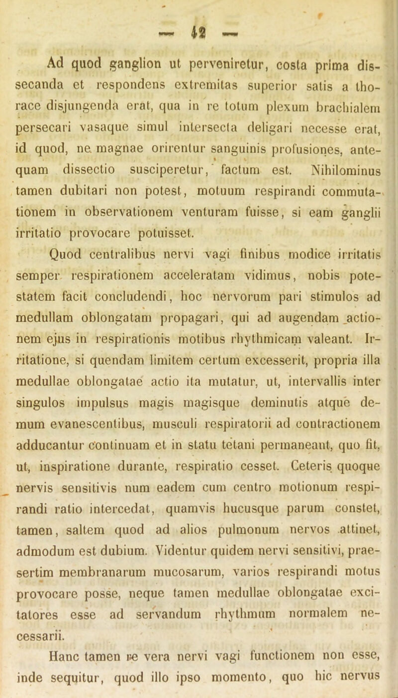 Ad quod ganglion ut perveniretur, costa prima dis- secanda et respondens extremitas superior satis a tho- race disjungenda erat, qua in re totum plexum brachialem persecari vasaque simul intersecta deligari necesse erat, id quod, ne magnae orirentur sanguinis profusiones, ante- t v quam dissectio susciperetur,' factum est. Nihilominus tamen dubitari non potest, motuum respirandi commuta- tionem in observationem venturam fuisse, si eam ganglii irritatio provocare potuisset. Quod centralibus nervi vagi finibus modice irritatis semper respirationem acceleratam vidimus, nobis pote- statem facit concludendi, hoc nervorum pari stimulos ad medullam oblongatam propagari, qui ad augendam jactio- nem ejus in respirationis motibus rhythmicam valeant. Ir- ritatione, si quendam limitem certum excesserit, propria illa medullae oblongatae actio ita mutatur, ut, intervallis inter singulos impulsus magis magisque deminutis atque de- mum evanescentibus, musculi respiratorii ad coutractionem adducantur continuam et in statu tetani permaneant, quo fit, ut, inspiratione durante, respiratio cesset. Ceteris quoque nervis sensitivis num eadem cum centro motionum respi- randi ratio intercedat, quamvis hucusque parum constet, tamen, saltem quod ad alios pulmonum nervos attinet, admodum est dubium. Videntur quidem nervi sensitivi, prae- sertim membranarum mucosarum, varios respirandi motus provocare posse, neque tamen medullae oblongatae exci- tatores esse ad servandum rhythmum normalem ne- cessarii. Hanc tamen ue vera nervi vagi functionem non esse, inde sequitur, quod illo ipso momento, quo hic nervus