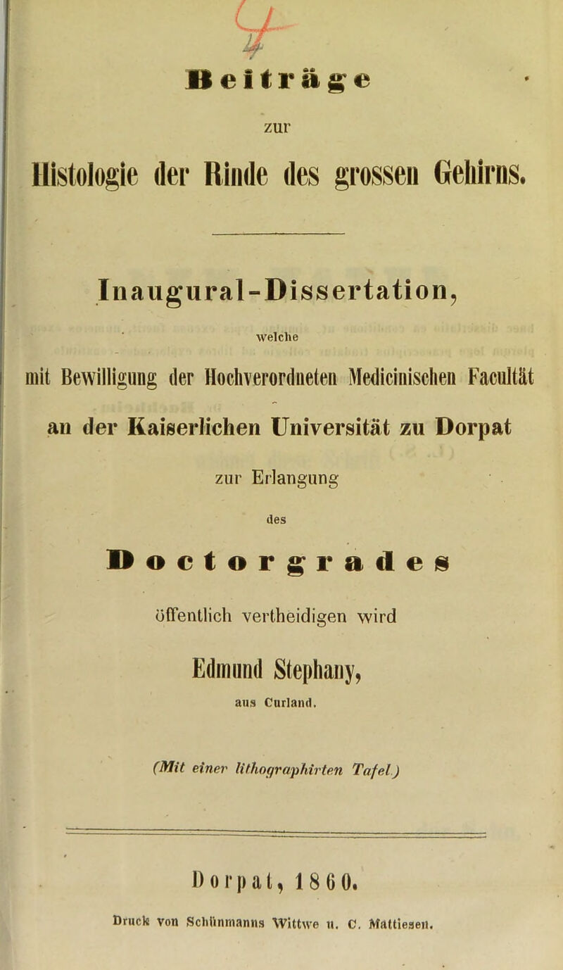 T Beiträge zur Histologie der Rinde des grossen Gehirns. Inaugural-Dissertation, welche mit Bewilligung der Hocliverordneten Medicinischen Facultät an der Kaiserlichen Universität zu Dorpat zur Erlangung des Doctorgratles öffentlich vertheidigen wird Edmund Stephany, aus Curland. (Mit einei' lithographirten Tafel) Dorpat, 1 8 00. Druck von Schiinnianns Wittwe u. C. Mattieaen.