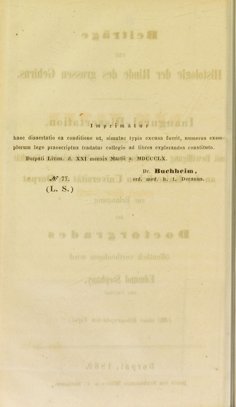 haec dissertatio ea conditione ut, simulac typis excusa fuerit, mnnerus exem- plorum lege praescriptus tradatur collegio ad libros exp'.orandos constituto. Dorpati Li voll. d. XXI mensis Marti i a. MDCCCLX. Dr. Iluclilieiin, ord. med. h. t. Decanus. J\? 77.
