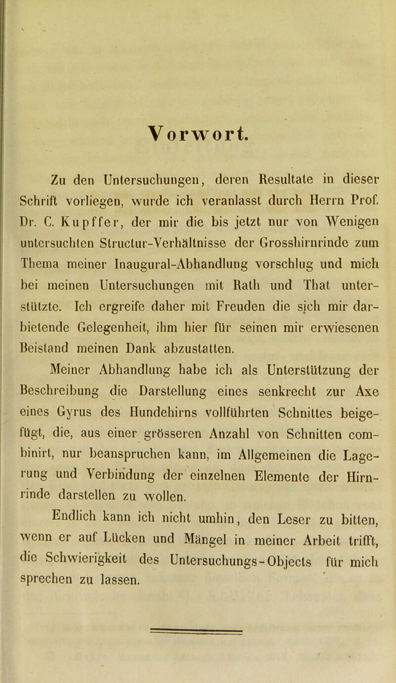 Vorwort. Zu den Untersuchungen, deren Resultate in dieser Schrift vorliegen, wurde ich veranlasst durch Herrn Prof. Dr. C. Kupffer, der mir die bis jetzt nur von Wenigen untersuchten Structur-Verhältnisse der Grosshirnrinde zum Thema meiner Inaugural-Abhandlung vorschlug und mich bei meinen Untersuchungen mit Rath und That unter- stützte. Ich ergreife daher mit Freuden die sich mir dar- bietende Gelegenheit, ihm hier für seinen mir erwiesenen Beistand meinen Dank abzustatten. Meiner Abhandlung habe ich als Unterstützung der Beschreibung die Darstellung eines senkrecht zur Axe eines Gyrus des Hundehirns vollführten Schnittes beige- lügt, die, aus einer grösseren Anzahl von Schnitten com- binirt, nur beanspruchen kann, im Allgemeinen die Lage- rung und Verbindung der einzelnen Elemente der Hirn- rinde darstellen zu wollen. Endlich kann ich nicht umhin, den Leser zu bitten, wenn er aut Lücken und Mängel in meiner Arbeit trifft, die Schwierigkeit des Untersuchungs-Objects für mich sprechen zu lassen.