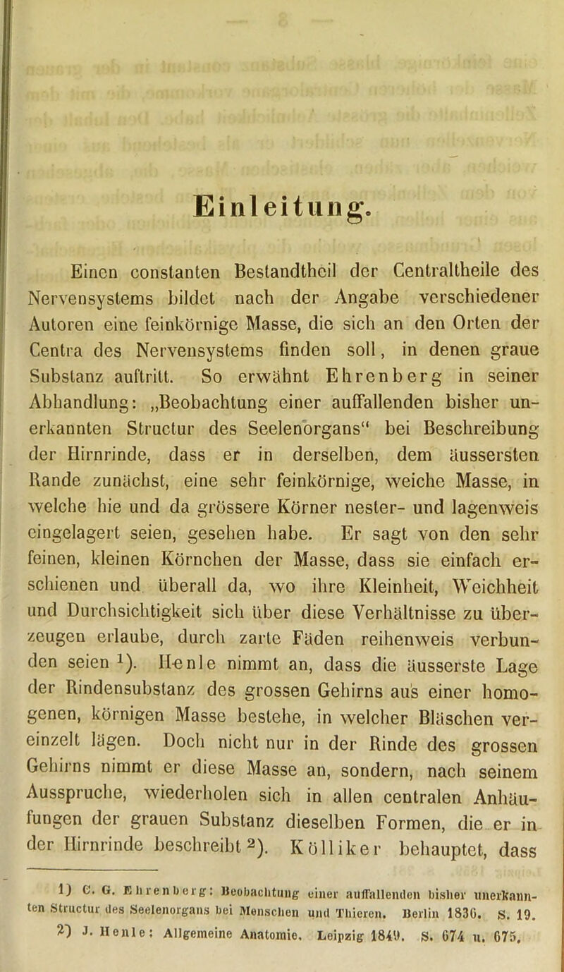 Einleitung. Einen constanten Bestandteil der Centraltheile des Nervensystems bildet nach der Angabe verschiedener Autoren eine feinkörnige Masse, die sich an den Orten der Centra des Nervensystems finden soll, in denen graue Substanz auftritt. So erwähnt Ehrenberg in seiner Abhandlung: „Beobachtung einer auffallenden bisher un- erkannten Structur des Seelenorgans“ bei Beschreibung der Hirnrinde, dass er in derselben, dem äussersten Bande zunächst, eine sehr feinkörnige, weiche Masse, in welche hie und da grössere Körner nester- und lagenweis eingelagert seien, gesehen habe. Er sagt von den sehr feinen, kleinen Körnchen der Masse, dass sie einfach er- schienen und überall da, wo ihre Kleinheit, Weichheit und Durchsichtigkeit sich über diese Verhältnisse zu über- zeugen erlaube, durch zarte Fäden reihenweis verbun- den seien *). ILenle nimmt an, dass die äusserste Lage der Rindensubslanz des grossen Gehirns aus einer homo- genen, körnigen Masse bestehe, in welcher Bläschen ver- einzelt lägen. Doch nicht nur in der Rinde des grossen Gehirns nimmt er diese Masse an, sondern, nach seinem Ausspruche, wiederholen sich in allen centralen Anhäu- fungen der grauen Substanz dieselben Formen, die er in der Hirnrinde beschreibt 2). Kölliker behauptet, dass 1) C. G. E h ren b erg: Beobachtung einer auffallenden bisher unerkann- ten Structur des Seelenorgans bei Menschen und Thiercn. Berlin 1830. S. 19. J. Ilenle: Allgemeine Anatomie, Leipzig 1849. S. 074 u. 075.
