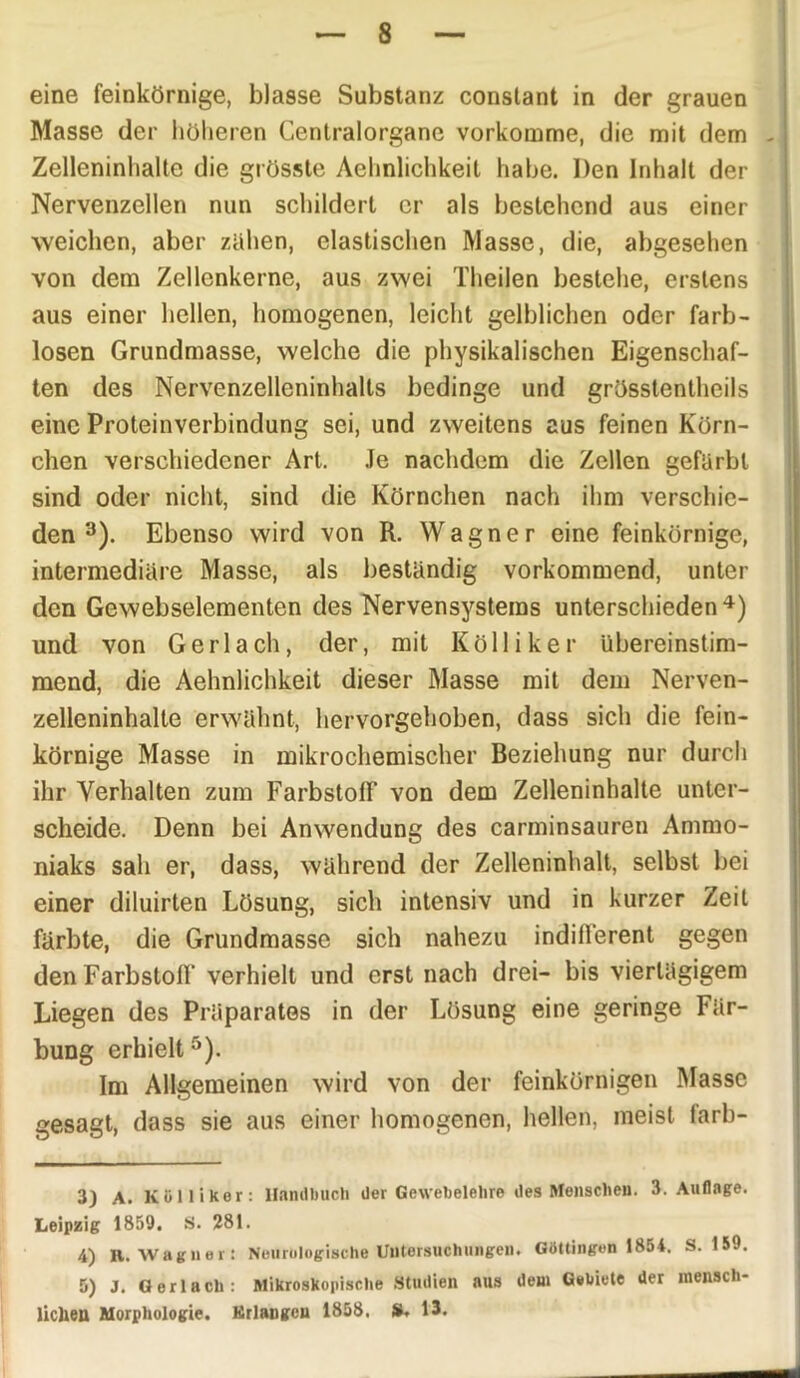 8 eine feinkörnige, blasse Substanz constant in der grauen Masse der höheren Centralorgane vorkomme, die mit dem - Zelleninhalte die grösste Aehnlichkeit habe. Den Inhalt der Nervenzellen nun schildert er als bestehend aus einer weichen, aber zähen, elastischen Masse, die, abgesehen von dem Zellenkerne, aus zwei Theilen bestehe, erstens aus einer hellen, homogenen, leicht gelblichen oder farb- losen Grundmasse, welche die physikalischen Eigenschaf- ten des Nervenzelleninhalts bedinge und grösstentheils eine Proteinverbindung sei, und zweitens aus feinen Körn- chen verschiedener Art. Je nachdem die Zellen gefärbt sind oder nicht, sind die Körnchen nach ihm verschie- den 3). Ebenso wird von R. Wagner eine feinkörnige, intermediäre Masse, als beständig vorkommend, unter den Gewebselementen des Nervensystems unterschieden 4) und von Gerl ach, der, mit Kolli ker übereinstim- mend, die Aehnlichkeit dieser Masse mit dem Nerven- zelleninhalte erwähnt, hervorgehoben, dass sich die fein- körnige Masse in mikrochemischer Beziehung nur durch ihr Verhalten zum Farbstoff von dem Zelleninhalte unter- scheide. Denn bei Anwendung des carminsauren Ammo- niaks sah er, dass, während der Zelleninhalt, selbst bei einer diluirten Lösung, sich intensiv und in kurzer Zeit färbte, die Grundmasse sich nahezu indifferent gegen den Farbstoff verhielt und erst nach drei- bis viertägigem Liegen des Präparates in der Lösung eine geringe Fär- bung erhielt5). Im Allgemeinen wird von der feinkörnigen Masse gesagt, dass sie aus einer homogenen, hellen, meist farb- 3) A. K Dili Her: Handbuch der Gewebelehre des Menschen. 3. Auflage. Leipzig 1859. S. 281. 4) R. Wagner: Neurologische Untersuchungen. Güttingen 1854. S. 159. 5) J. Ger lach: Mikroskopische Studien aus dem Gebiete der mensch-