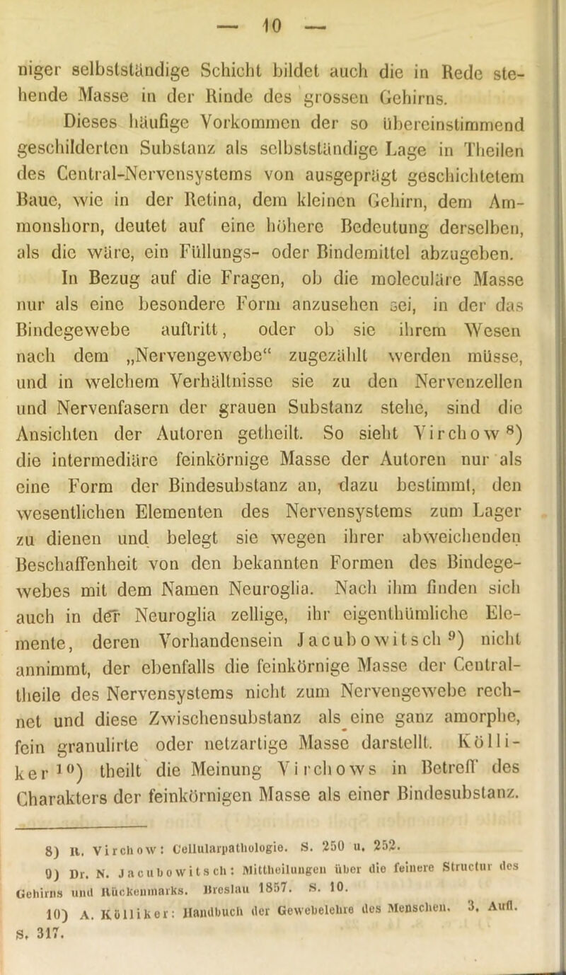 niger selbstständige Schicht bildet auch die in Rede ste- hende Masse in der Rinde des grossen Gehirns. Dieses häufige Vorkommen der so übereinstimmend geschilderten Substanz als selbstständige Lage in Theilen des Central-Nervensystems von ausgeprägt geschichtetem Raue, wie in der Retina, dem kleinen Gehirn, dem Am- monshorn, deutet auf eine höhere Bedeutung derselben, als die wäre, ein Ftillungs- oder Bindemittel abzugeben. In Bezug auf die Fragen, ob die moleculäre Masse nur als eine besondere Form anzusehen sei, in der das Bindegewebe auflritt, oder ob sic ihrem Wesen nach dem „Nervengewebe“ zugezählt werden müsse, und in welchem Verhältnisse sie zu den Nervenzellen und Nervenfasern der grauen Substanz stehe, sind die Ansichten der Autoren getheilt. So sieht Virchow8) die intermediäre feinkörnige Masse der Autoren nur als eine Form der Bindesubstanz an, dazu bestimmt, den wesentlichen Elementen des Nervensystems zum Lager zu dienen und belegt sie wegen ihrer abweichenden Beschaffenheit von den bekannten Formen des Bindege- webes mit dem Namen Neuroglia. Nach ihm finden sich auch in der Neuroglia zeitige, ihr eigenthümliche Ele- mente, deren Vorhandensein Jacubowitsch 9) nicht annimmt, der ebenfalls die feinkörnige Masse der Central- theile des Nervensystems nicht zum Nervengewebe rech- net und diese Zwischen Substanz als eine ganz amorphe, fein granulirte oder netzartige Masse darstellt. Kolli- ker 10) theilt die Meinung Virchows in Betreff des Charakters der feinkörnigen Masse als einer Bindesubstanz. 8) II. Virchow: G'ellulariiathologio. S. 250 u, 252. 0) Dr. N. Jacubo witsch: Mittheilungeu über ilio feinere Structur des Gehirns und Rückenmarks. Uroslau 18:>7. S. 10. 10) A. KOllikor: Handbuch der Gewebelehre des Menschen. 5. Aufl. St 317.