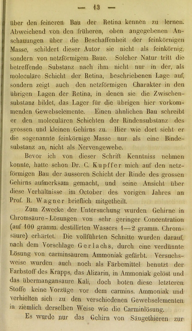 über den feineren Bau der Retina kennen zu lernen. Abweichend von den früheren, oben angegebenen An- schauungen über die Beschaffenheit der feinkörnigen Masse, schildert dieser Autor sie nicht als feinkörnig, sondern von netzförmigem Baue. Solcher Natur tritt die betreffende Substanz nach ihm nicht nur in der, als moleculäre Schicht der Retina, beschriebenen Lage auf, sondern zeigt auch den netzförmigen Charakter in den übrigen Lagen der Retina, in denen sie die Zwischen- substanz bildet, das Lager für die übrigen hier vorkom- menden Gewebselemente. Einen ähnlichen Bau schreibt er den moleculären Schichten der Rindensubstanz des grossen und kleinen Gehirns zu. Hier wie dort sieht er die sogenannte feinkörnige Masse nur als eine Binde- substanz an, nicht als Nervengewebe. Bevor ich von dieser Schrift Kenntniss nehmen konnte, hatte schon Dr. C. Kupffer mich auf den netz- förmigen Bau der äusseren Schicht der Rinde des grossen Gehirns aufmerksam gemacht, und seine Ansicht über diese Verhältnisse im October des vorigen Jahres an Prof. R. Wagner brieflich mitgetheilt. Zum Zwecke der Untersuchung wurden Gehirne in Chromsäure - Lösungen von sehr geringer Concentration (auf 100 gramm. destillirten Wassers 1—2 gramm. Chrom- säure) erhärtet. Die vollführten Schnitte wurden darauf, nach dem Vorschläge Gerlachs, durch eine verdünnte Lösung von carminsaurem Ammoniak gefärbt. Versuchs- weise wurden auch noch als Färbemittel benutzt der Farbstoff des Krapps, das Alizarin, in Ammoniak gelöst und das übermangansaure Kali, doch boten diese letzteren Stoffe keine Vorzüge vor dem carmins. Ammoniak und verhielten sich zu den verschiedenen Gewebselemenlen in ziemlich derselben Weise wie die Carminlösung. Es wurde nur das Gehirn von Säugethieren zur