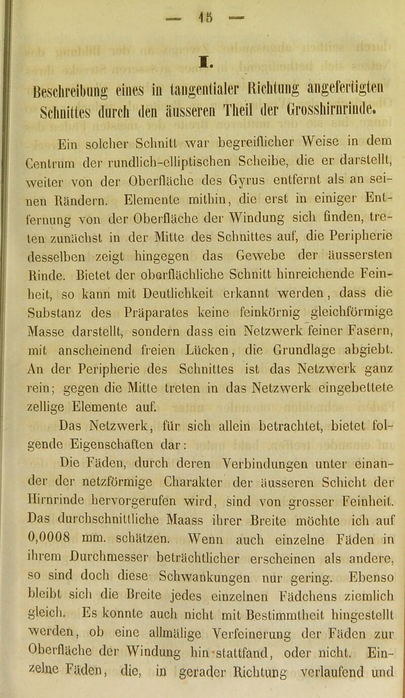 I. Beschreibung eines in tangentialer Richtung angefertigten Schnittes durch den äusseren Theil der Grosshirnrinde. Ein solcher Schnitt war begreiflicher Weise in dem Centrum der rundlich-elliptischen Scheibe, die er darstellt, weiter von der Oberfläche des Gyrus entfernt als an sei- nen Rändern. Elemente mithin, die erst in einiger Ent- fernung von der Oberfläche der Windung sich finden, tre- ten zunächst in der Mitte des Schnittes auf, die Peripherie desselben zeigt hingegen das Gewebe der äussersten Rinde. Bietet der oberflächliche Schnitt hinreichende Fein- heit, so kann mit Deutlichkeit erkannt werden, dass die Substanz des Präparates keine feinkörnig gleichförmige Masse darstellt, sondern dass ein Netzwerk feiner Fasern, mit anscheinend freien Lücken, die Grundlage abgiebt. An der Peripherie des Schnittes ist das Netzwerk ganz rein; gegen die Mitte treten in das Netzwerk eingebettete zellige Elemente auf. Das Netzwerk, für sich allein betrachtet, bietet fol- gende Eigenschaften dar: Die Fäden, durch deren Verbindungen unter einan- der der netzförmige Charakter der äusseren Schicht der Hirnrinde hervorgerufen wird, sind von grosser Feinheit. Das durchschnittliche Maass ihrer Breite möchte ich auf 0,0008 mm. schätzen. Wenn auch einzelne Fäden in ihrem Durchmesser beträchtlicher erscheinen als andere, so sind doch diese Schwankungen nur gering. Ebenso bleibt sich die Breite jedes einzelnen Fädchens ziemlich gleich. Es konnte auch nicht mit Bestimmtheit hingestellt werden, ob eine alhnälige Verfeinerung der Fäden zur Oberfläche der Windung hin stattfand, oder nicht. Ein- zelne Fäden, die, in gerader Richtung verlaufend und