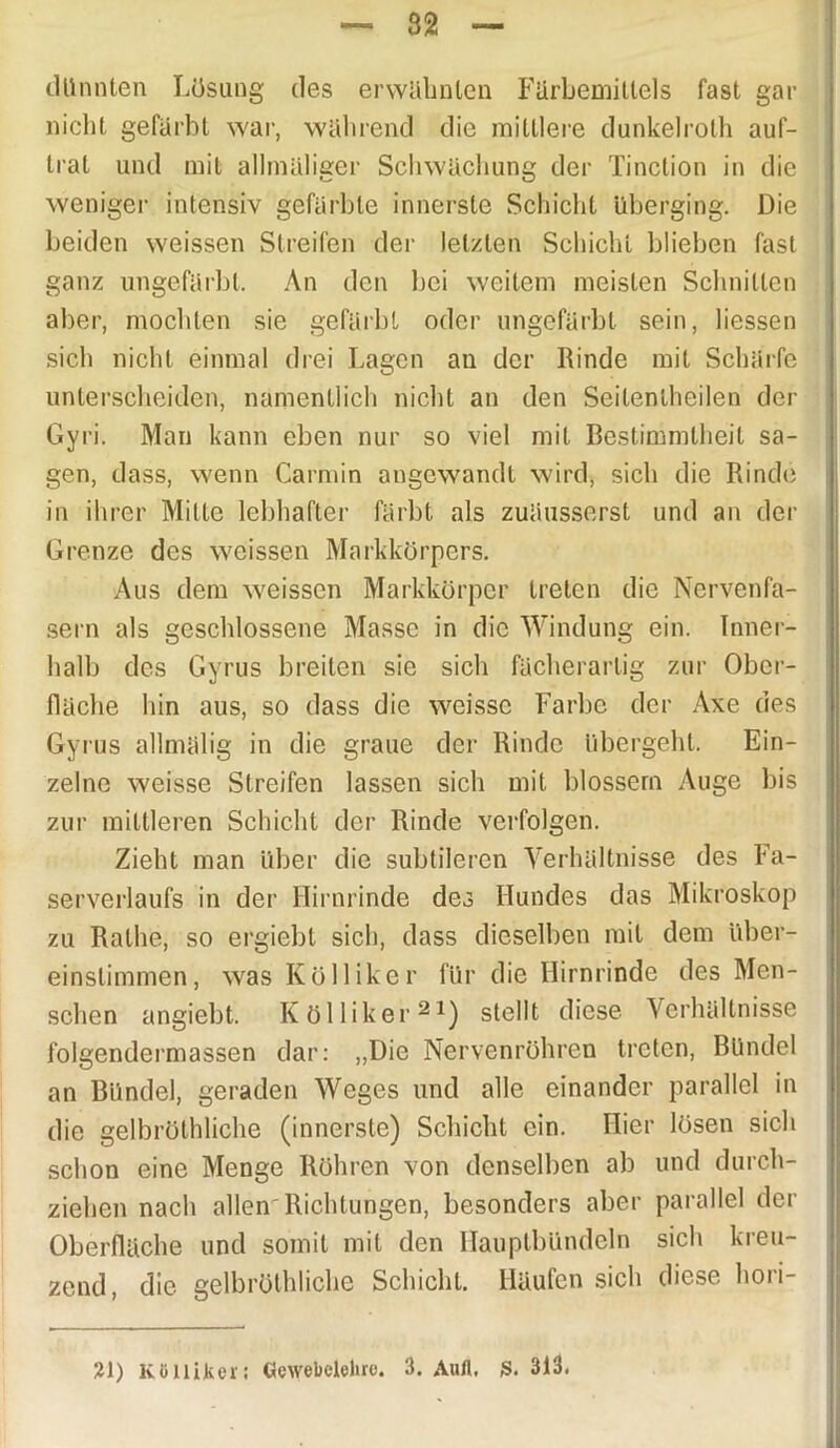 dünnten Lösung des erwähnten Färbemittels fast gar nicht gefärbt war, während die mittlere dunkelrolh auf- trat und mit allmäliger Schwächung der Tinction in die weniger intensiv gefärbte innerste Schicht überging. Die beiden weissen Streifen der letzten Schicht blieben fast ganz ungefärbt. An den bei weitem meisten Schnitten aber, mochten sie gefärbt oder ungefärbt sein, liessen sich nicht einmal drei Lagen an der Rinde mit Schärfe unterscheiden, namentlich nicht an den Seitenlheilen der Gyri. Man kann eben nur so viel mit Bestimmtheit sa- gen, dass, wenn Carmin angewandt wird, sich die Rinde in ihrer Mitte lebhafter färbt als zuäusserst und an der Grenze des weissen Markkörpers. Aus dem weissen Markkörper treten die Nervenfa- sern als geschlossene Masse in die Windung ein. Inner- halb des Gyrus breiten sie sich fächerartig zur Ober- fläche hin aus, so dass die wcissc Farbe der Axe des Gyrus allmälig in die graue der Rinde übergeht. Ein- zelne weisse Streifen lassen sich mit blossem Auge bis zur mittleren Schicht der Rinde verfolgen. Zieht man über die subtileren Verhältnisse des Fa- serverlaufs in der Hirnrinde des Hundes das Mikroskop zu Ratlie, so ergiebt sich, dass dieselben mit dem über- einstimmen, was Kölliker für die Hirnrinde des Men- schen angiebt. Kölliker21) stellt diese Verhältnisse folgendermassen dar: „Die Nervenröhren treten, Bündel an Bündel, geraden Weges und alle einander parallel in die gelbröthliche (innerste) Schicht ein. Hier lösen sich schon eine Menge Rühren von denselben ab und durch- ziehen nach allen'Richtungen, besonders aber parallel der Oberfläche und somit mit den Hauptbündeln sich kreu- zend, die gelbröthliche Schicht. Häufen sich diese hori- 21) Kölliker: Gewebelehre. 3. Aufl, S. 313.