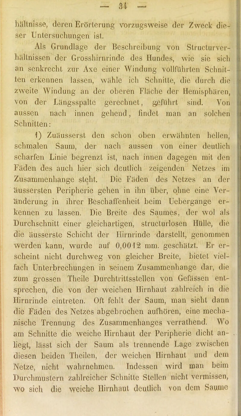 hältnisse, deren Erörterung vorzugsweise der Zweck die- ser Untersuchungen ist. Als Grundlage der Beschreibung von Slructurver- hältnissen der Grosshirnrinde des Ilundes, wie sie sich an senkrecht zur Axc einer Windung vollführten Schnit- ten erkennen lassen, wähle ich Schnitte, die durch die zweite Windung an der oberen Fläche der Hemisphären, von der Längsspalte gerechnet, geführt sind. Von aussen nach innen gehend, findet man an solchen Schnitten: 1) Zuäusserst den schon oben erwähnten hellen, schmalen Saum, der nach aussen von einer deutlich scharfen Linie begrenzt ist, nach innen dagegen mit den Fäden des auch hier sich deutlich zeigenden Netzes im Zusammenhänge steht. Die Fäden des Netzes an der äussersten Peripherie gehen in ihn über, ohne eine Ver- änderung in ihrer Beschaffenheit beim Uebergange er- kennen zu lassen. Die Breite des Saumes, der wol als Durchschnitt einer gleichartigen, structurlosen Hülle, die die äusserste Schicht der Hirnrinde darstellt, genommen werden kann, wurde auf 0,0012 mm. geschätzt. Er er- scheint nicht durchweg von gleicher Breite, bietet viel- fach Unterbrechungen in seinem Zusammenhänge dar, die zum grossen Theile Durchtrittsstellen von Gefäs'sen ent- sprechen, die von der weichen Hirnhaut zahlreich in die Hirnrinde eintrelen. Oft fehlt der Saum, man sieht dann die Fäden des Netzes abgebrochen aufhören, eine mecha- nische Trennung des Zusammenhanges verrathend. Wo am Schnitte die weiche Hirnhaut der Peripherie dicht an- . ! liegt, lässt sich der Saum als trennende Lage zwischen diesen beiden Theilen, der weichen Hirnhaut und dem Netze, nicht wahrnehmen. Indessen wird man beim Durchmustern zahlreicher Schnitte Stellen nicht vermissen, wo sich die weiche Hirnhaut deutlich von dem Saume