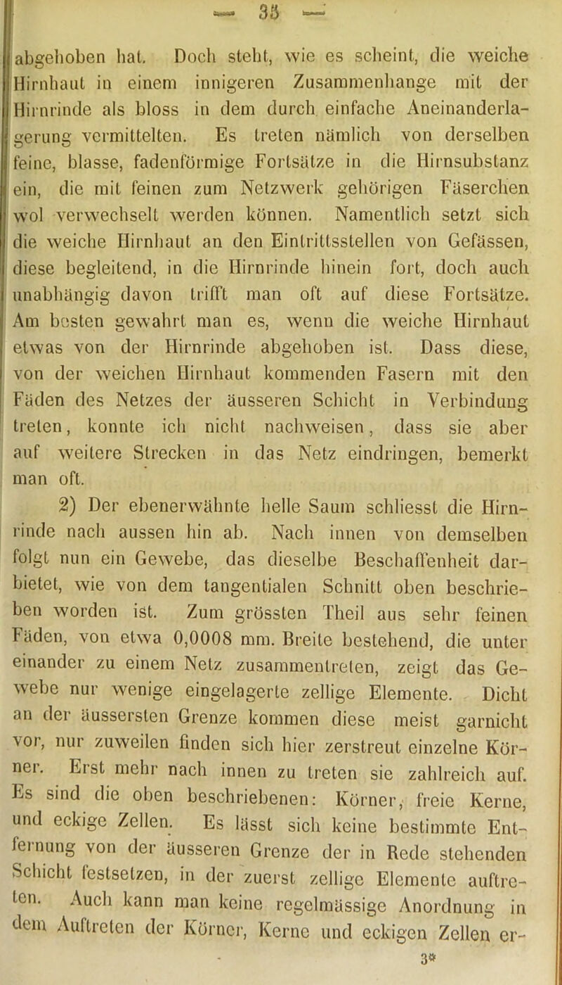 abgehoben hat. Doch steht, wie es scheint, die weiche Hirnhaut in einem innigeren Zusammenhänge mit der Hirnrinde als bloss in dem durch einfache Aneinanderla- gerung vermittelten. Es treten nämlich von derselben feine, blasse, fadenförmige Fortsätze in die Hirnsubstanz ein, die mit feinen zum Netzwerk gehörigen Fäserchen wol verwechselt werden können. Namentlich setzt sich die weiche Hirnhaut an den Eintrittsstellen von Gefässen, diese begleitend, in die Hirnrinde hinein fort, doch auch unabhängig davon trifft man oft auf diese Fortsätze. Am besten gewahrt man es, wenn die weiche Hirnhaut etwas von der Hirnrinde abgehoben ist. Dass diese, von der weichen Hirnhaut kommenden Fasern mit den Fäden des Netzes der äusseren Schicht in Verbindung treten, konnte ich nicht nachweisen, dass sie aber auf weitere Strecken in das Netz eindringen, bemerkt man oft. 2) Der ebenerwähnte helle Saum schliesst die Hirn- rinde nach aussen hin ab. Nach innen von demselben folgt nun ein Gewebe, das dieselbe Beschaffenheit dar- bietet, wie von dem tangentialen Schnitt oben beschrie- ben worden ist. Zum grössten Theil aus sehr feinen Fäden, von etwa 0,0008 mm. Breite bestehend, die unter einander zu einem Netz zusammentreten, zeigt das Ge- webe nur wenige eingelagerte zellige Elemente. Dicht an der äussersten Grenze kommen diese meist garnicht voi, nur zuweilen linden sich hier zerstreut einzelne Kör- nei. Erst mehr nach innen zu treten sie zahlreich auf. Es sind die oben beschriebenen: Körner, freie Kerne, und eckige Zellen. Es lässt sich keine bestimmte Ent- fernung von der äusseren Grenze der in Rede stehenden Schicht lestsetzen, in der zuerst zellige Elemente auftre- tcn. Auch kann man keine regelmässige Anordnung in dem Auftreten der Körner, Kerne und eckigen Zellen er- 3#
