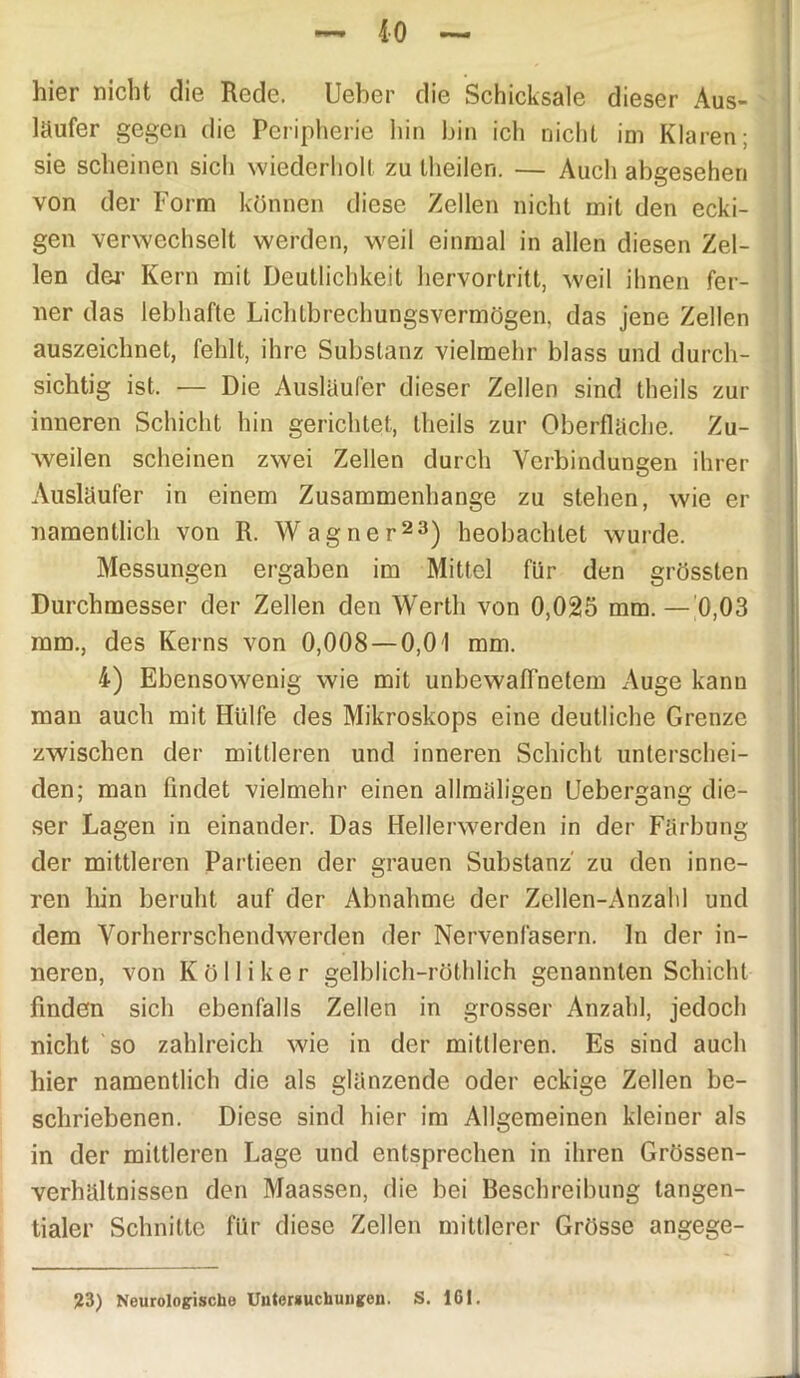 hier nicht die Rede. Ueber die Schicksale dieser Aus- läufer gegen die Peripherie hin bin ich nicht im Klaren; sie scheinen sich wiederholt zu theilen. — Auch abgesehen von der Form können diese Zellen nicht mit den ecki- gen verwechselt werden, weil einmal in allen diesen Zel- len der Kern mit Deutlichkeit hervortritt, weil ihnen fer- ner das lebhafte Lichtbrechungsvermögen, das jene Zellen auszeichnet, fehlt, ihre Substanz vielmehr blass und durch- sichtig ist. — Die Ausläufer dieser Zellen sind theils zur inneren Schicht hin gerichtet, theils zur Oberfläche. Zu- weilen scheinen zwei Zellen durch Verbindungen ihrer Ausläufer in einem Zusammenhänge zu stehen, wie er namentlich von R. Wagner23) heobachlet wurde. Messungen ergaben im Mittel für den grössten Durchmesser der Zellen den Werth von 0,025 mm.—'0,03 mm., des Kerns von 0,008 — 0,0 1 mm. 4) Ebensowenig wie mit unbewaffnetem Auge kann man auch mit Hülfe des Mikroskops eine deutliche Grenze zwischen der mittleren und inneren Schicht unterschei- den; man findet vielmehr einen allmäligen Uebergang die- ser Lagen in einander. Das Hellerwerden in der Färbung der mittleren Partieen der grauen Substanz zu den inne- ren hin beruht auf der Abnahme der Zellen-Anzahl und dem Vorherrschendwerden der Nervenfasern, ln der in- neren, von Kölliker gelblich-röthlich genannten Schicht finden sich ebenfalls Zellen in grosser Anzahl, jedoch nicht so zahlreich wie in der mittleren. Es sind auch hier namentlich die als glänzende oder eckige Zellen be- schriebenen. Diese sind hier im Allgemeinen kleiner als in der mittleren Lage und entsprechen in ihren Grössen- verhältnissen den Maassen, die bei Beschreibung tangen- tialer Schnitte für diese Zellen mittlerer Grösse angege- 23) Neurologische Untersuchungen. S. 161.