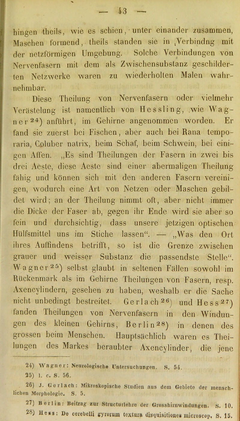 hingen theils, wie es schien, unter einander zusammen, Maschen formend, theils standen sie in jVerbindng mit der netzförmigen Umgebung. Solche Verbindungen von Nervenfasern mit dem als Zwischensubslanz geschilder- ten Netzwerke waren zu wiederholten Malen wahr- nehmbar. Diese Theilung von Nervenfasern oder vielmehr Verästelung ist namentlich von Hessling, .wie Wag- ner24) anführt, im Gehirne angenommen worden. Er fand sie zuerst bei Fischen, aber auch bei Rana tempo- raria, Coluber natrix, beim Schaf, beim Schwein, bei eini- gen Affen. „Es sind Theilungen der Fasern in zwei bis drei Aeste, diese Aeste sind einer abermaligen Theilung fähig und können sich mit den anderen Fasern vereini- gen, wodurch eine Art von Netzen oder Maschen gebil- det wird; an der Theilung nimmt oft, aber nicht immer die Dicke der Faser ab, gegen ihr Ende wird sie aber so fein und durchsichtig, dass unsere jetzigen optischen Hülfsmittel uns im Stiche lassen“. — „Was den Ort ihres Auf'findens betrifft, so ist die Grenze zwischen grauer und weisser Substanz die passendste Stelle“. Wagner25) selbst glaubt in seltenen Fällen sowohl im Rückenmark als im Gehirne Theilungen von Fasern, resp. Axencylindern, gesehen zu haben, weshalb er die Sache nicht unbedingt bestreitet. Gerlach26) und Hess27) fanden Theilungen von Nervenfasern in den Windun- gen des kleinen Gehirns, Berlin2«) in denen des grossen beim Menschen. Hauptsächlich waren es Thei- lungen des Markes beraubter Axencylinder, die jene 24) Wagner: Neurologische Untersuchungen. S. 54. 25) 1. c. S. 56. 26) J. Gerlach: Mikroskopische Studien aus dem Gebiete der mensch- lichen Morphologie. S. 5. 27) Berlin: Beitrag zur Structurlehre der Grosshirnwindungen, s. 10. 28) Hess; De cerebelli gyrorum tcxlura disrmisitioues microscop. g. 15.