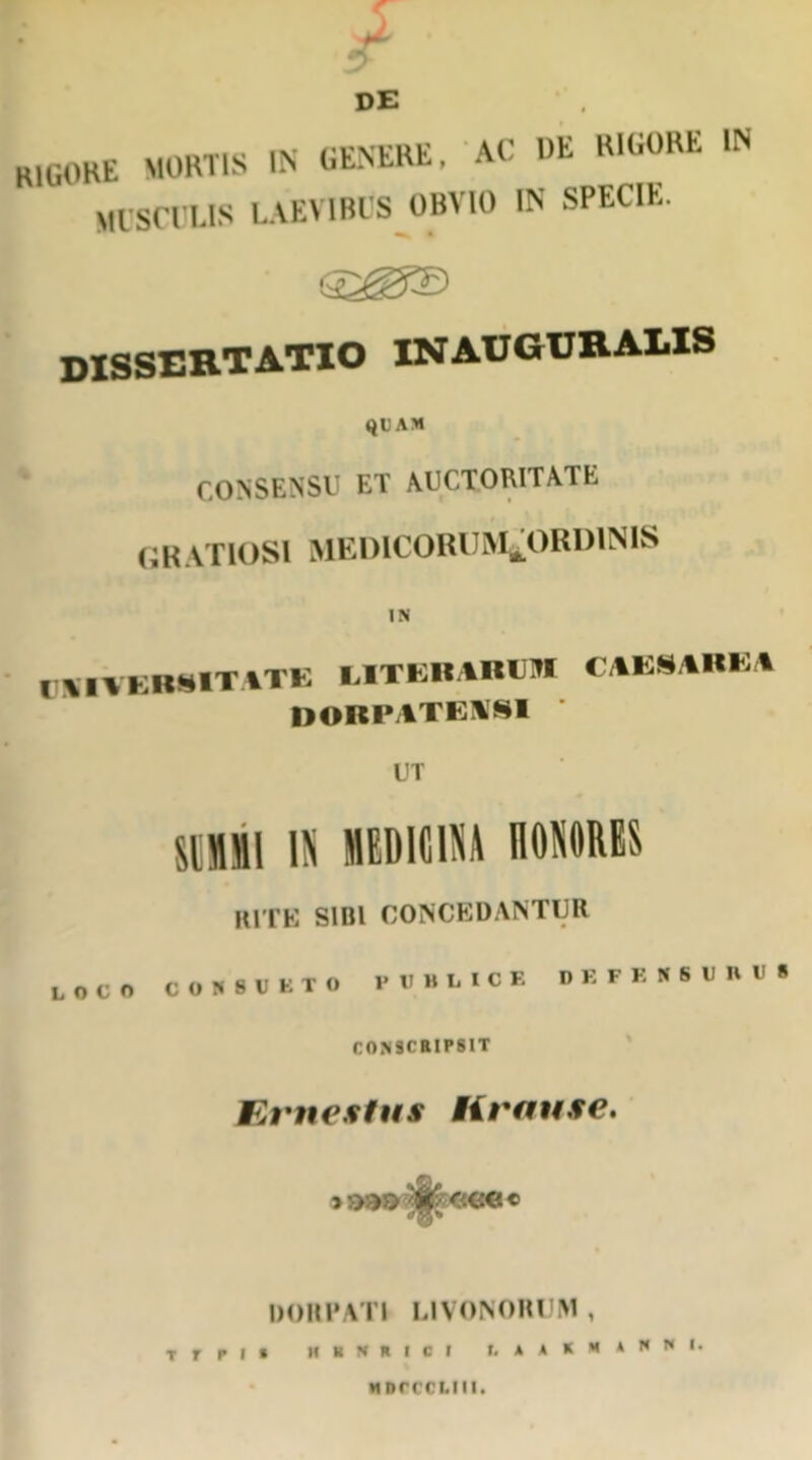 DE ix' rvvrttP Afj |)li RIGORE IN H1G0HE MORTIS IN GENERE, At MUSCULIS LAEVIBUS OBVIO IN SPECIE. DISSERTATIO in auguralis QUAM CONSENSU ET AUCTORITATE GRATIOSI MEDICORUM^ORDINIS IN CSIATEBSITATE EITERARCM CAESAREA DORPATEM8I UT mi\ IN MEDICINA nONORES HITE SIBI CONCEDANTUR LOCO CONSUETO PUBLICE DEPENSURUS CONSCRIPSIT Krnestus Hrause. DORPATI LIVONORUM, T r r I • II 1 II M C I t. AAKMANNI. wnrccLin.