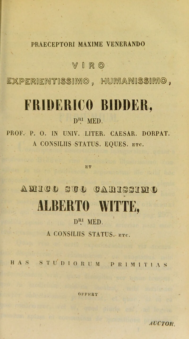 PRAECEPTORI MAXIME VENERANDO / i V 0 K © IWil^OEWTliSSM®, HMMMSiM©, FRIDERICO RIRDER. VRl MED. PROF. P. 0. IN UNIV. LITER. CAESAR. DORPAT. A CONSILIIS STATUS. EQUES, etc. &EQa(Si3) ©aib assam® ALBERTO WITTE, D™ MED. A CONSILIIS STATUS, etc. H A S S TU D I 0 R 11 \1 p R i y\ 1 'I' 1 A S ♦ 01'FERT AVCTOK.