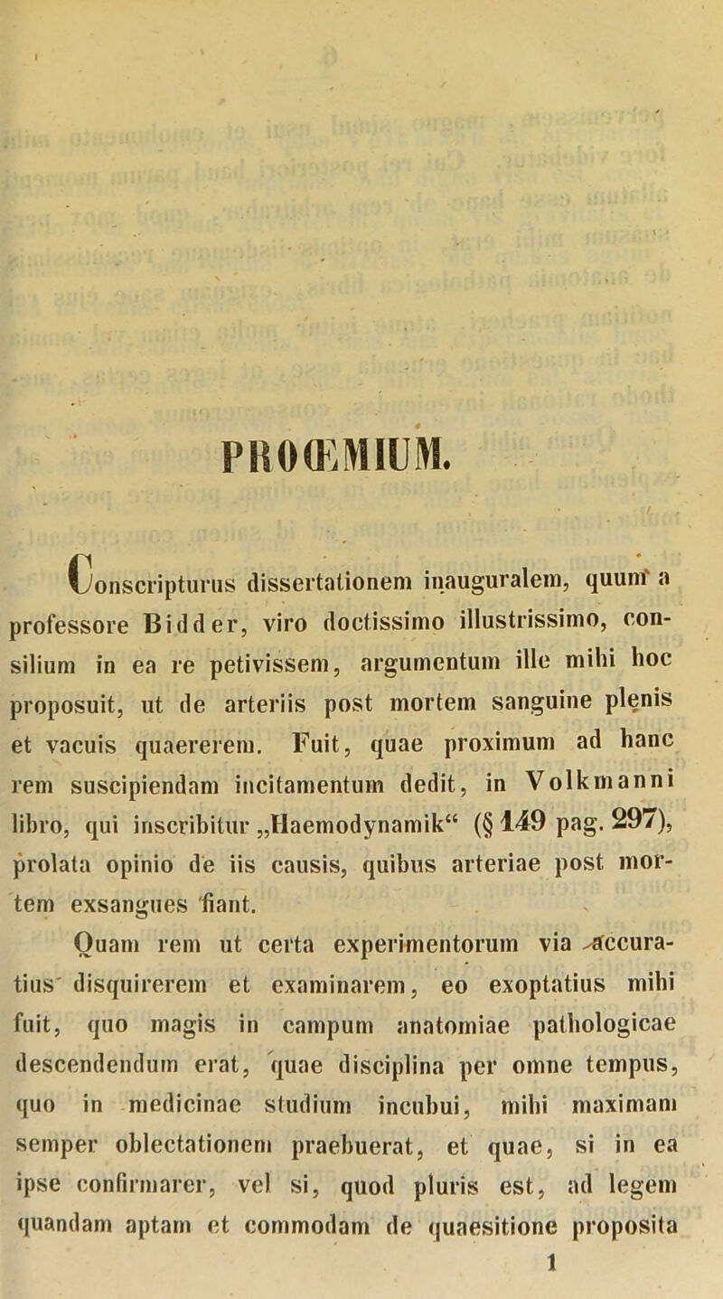 PROtEMIUM. Conscripturus dissertationem inauguralem, quum a professore Bidder, viro doctissimo illustrissimo, con- silium in ea re petivissem, argumentum ille mihi hoc proposuit, ut de arteriis post mortem sanguine plenis et vacuis quaererem. Fuit, quae proximum ad hanc rem suscipiendam incitamentum dedit, in Volkmanni libro, qui inscribitur „fIaemodynamik“ (§149 pag. 297), prolata opinio de iis causis, quibus arteriae post mor- tem exsangues 'fiant. Quam rem ut certa experimentorum via accura- tius' disquirerem et examinarem, eo exoptatius mihi fuit, quo magis in campum anatomiae pathologicae descendendum erat, quae disciplina per omne tempus, quo in medicinae studium incubui, mihi maximam semper oblectationem praebuerat, et quae, si in ea ipse confirmarer, vel si, quod pluris est, ad legem quandam aptam et commodam de quaesitione proposita 1