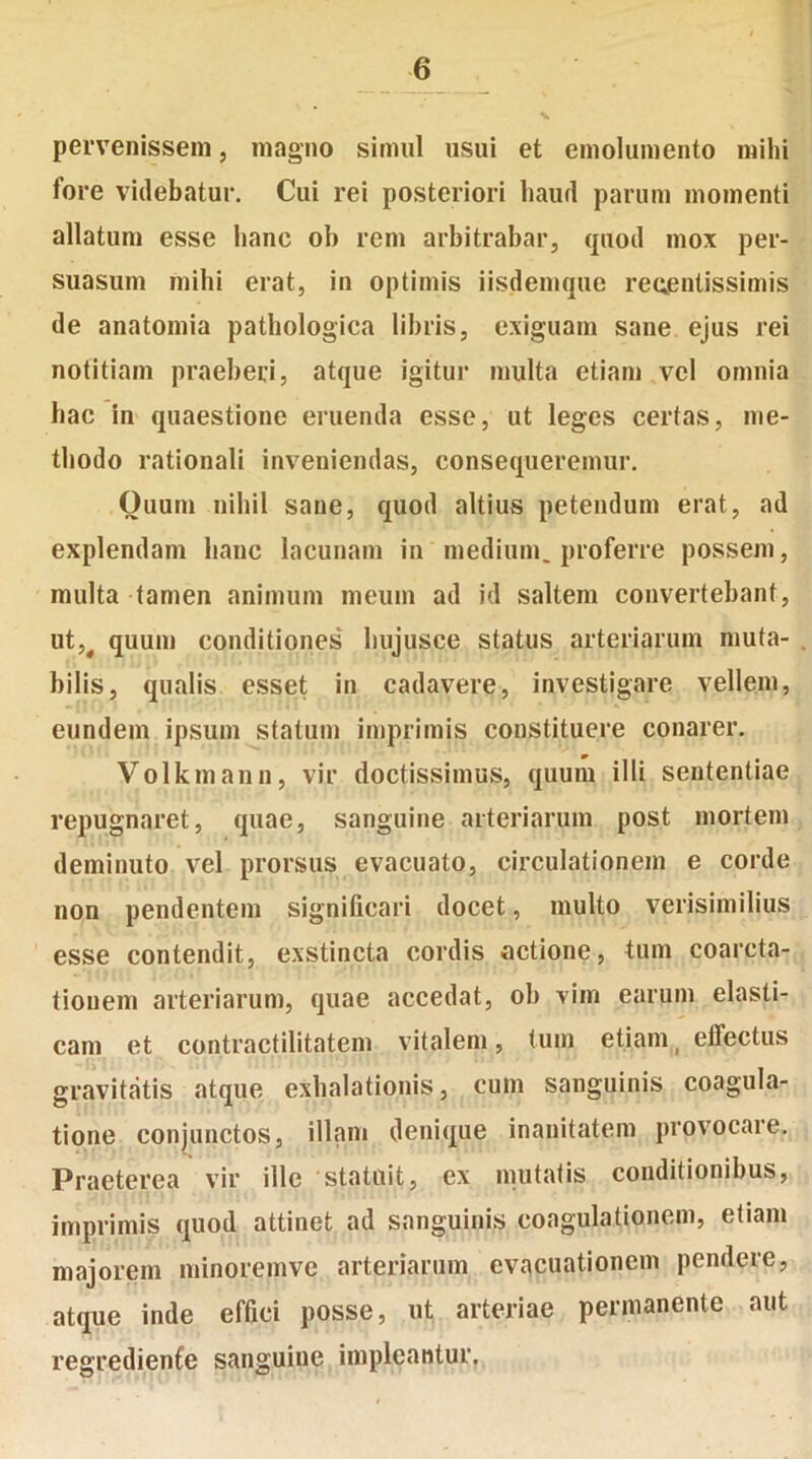 pervenissem, magno simul usui et emolumento mihi fore videbatur. Cui rei posteriori haud parum momenti allatum esse hanc ob rem arbitrabar, quod mox per- suasum mihi erat, in optimis iisdemque reuentissimis de anatomia pathologica libris, exiguam sane ejus rei notitiam praeberi, atque igitur multa etiam vel omnia hac in quaestione eruenda esse, ut leges certas, me- thodo rationali inveniendas, consequeremur. Quum nihil sane, quod altius petendum erat, ad explendam hanc lacunam in medium, proferre possem, multa tamen animum meum ad id saltem convertebant, ut,# quum conditiones hujusce status arteriarum muta- bilis, qualis esset in cadavere, investigare vellem, eundem ipsum statum imprimis constituere conarer. Volkmann, vir doctissimus, quum illi sententiae repugnaret, quae, sanguine arteriarum post mortem deminuto vel prorsus evacuato, circulationem e corde non pendentem significari docet, multo verisimilius esse contendit, exstincta cordis actione, tum coarcta- tionem arteriarum, quae accedat, ob vim earum elasti- cam et contractilitatem vitalem, tum etiamt effectus gravitatis atque exhalationis, cum sanguinis coagula- tione conjunctos, illam denique inanitatem provocare. Praeterea vir ille statuit, ex mutatis conditionibus, imprimis quod attinet ad sanguinis coagulationem, etiam majorem minoremve arteriarum evacuationem pendere, atque inde effici posse, ut arteriae permanente aut regredienfe sanguiue impleantur.