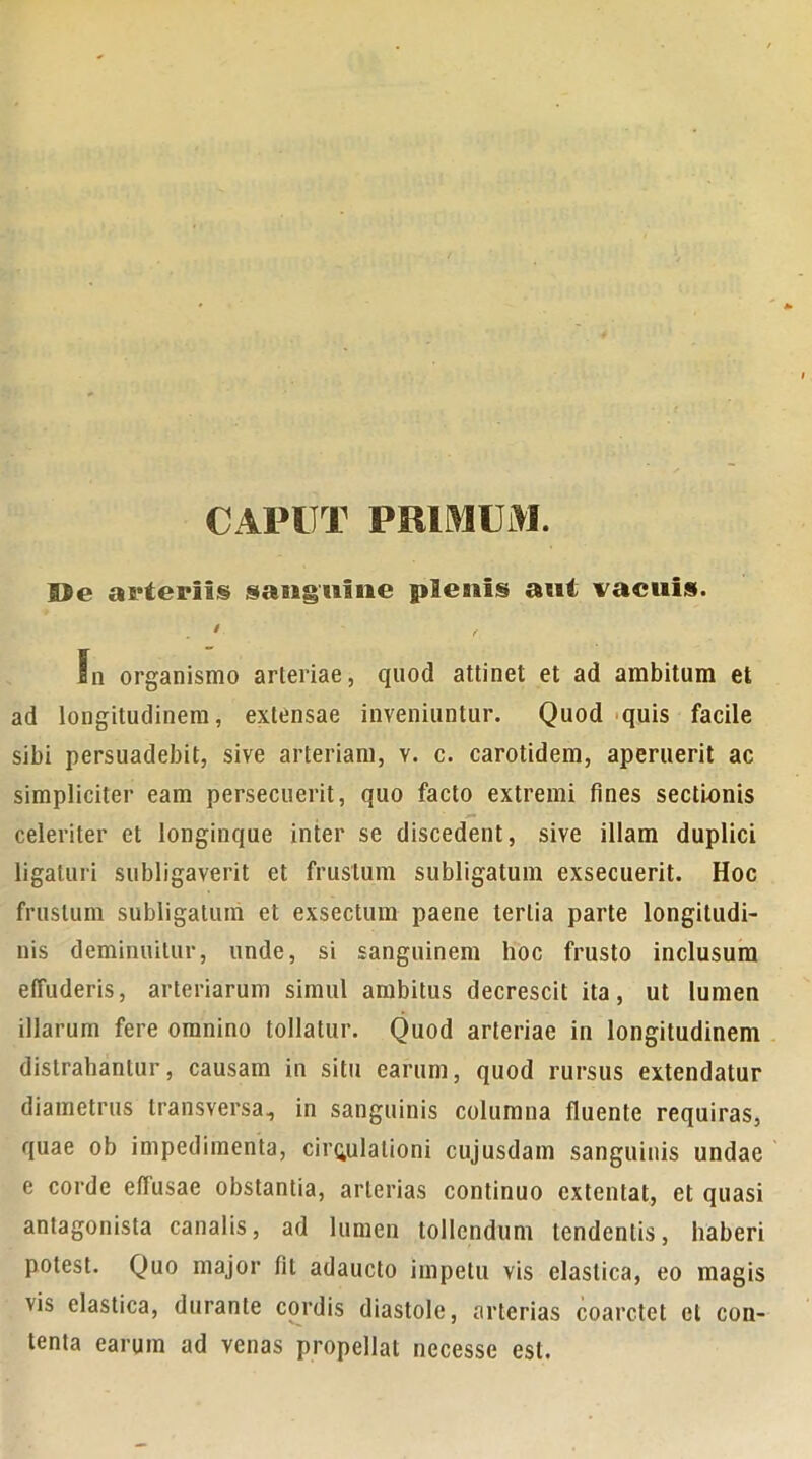 CAPUT PRIMUM. ©e arteriis sanguine plesiis aut vacuis. . ' In organismo arleriae, quod attinet et ad ambitum et ad longitudinem, extensae inveniuntur. Quod quis facile sibi persuadebit, sive arteriam, v. c. carotidem, aperuerit ac simpliciter eam persecuerit, quo facto extremi fines sectionis celeriter et longinque inter se discedent, sive illam duplici ligaturi subligaverit et frustum subligatum exsecuerit. Hoc frustum subligatum et exsectum paene tertia parte longitudi- nis deminuitur, unde, si sanguinem hoc frusto inclusura effuderis, arteriarum simul ambitus decrescit ita, ut lumen illarum fere omnino tollatur. Quod arteriae in longitudinem distrahantur, causam in situ earum, quod rursus extendatur diametrus transversa, in sanguinis columna (luente requiras, quae ob impedimenta, circulationi cujusdam sanguinis undae e corde effusae obstantia, arterias continuo extentat, et quasi antagonista canalis, ad lumen tollendum tendentis, haberi potest. Quo major fit adaucto impetu vis elastica, eo magis vis elastica, durante cordis diastole, arterias coarctet et con- tenta earum ad venas propellat necesse est.