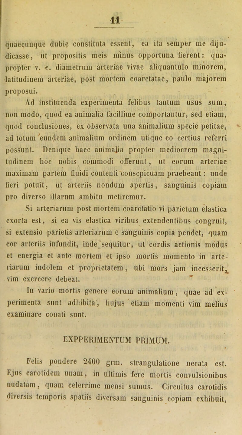 quaecunquc dubie constituta essent, ea ita seraper ine diju- dicasse, ut propositis meis minus opportuna fierent: qua- / propter v. c. diametrum arteriae vivae aliquantulo minorem, latitudinem arteriae, post mortem coarctatae, paulo majorem proposui. Ad instituenda experimenta felibus lanium usus sum, non modo, quod ea animalia facillime comportantur, sed etiam, quod conclusiones, ex observata una animalium specie petitae, ad totum eundem animalium ordinem utique eo certius referri possunt. Denique haec animalia propter mediocrem magni- tudinem hoc nobis commodi offerunt, ut eorum arteriae maximam partem fluidi contenti conscpicuam praebeant: unde fieri potuit, ut arteriis nondum apertis, sanguinis copiam pro diverso illarum ambitu metiremur. Si arteriarum post mortem coarctatio vi parietum elastica exorta est, si ea vis elastica viribus extendentibus congruit, si extensio parietis arteriarum e sanguinis copia pendet, quam cor arteriis infundit, indesequitur, ut cordis actionis modus et energia et ante mortem et ipso mortis momento in arte- riarum indolem et proprietatem, ubi mors jam incesserit^ vim exercere debeat. In vario mortis genere eorum animalium, quae ad ex- perimenta sunt adhibita, hujus etiam momenti vim melius examinare conati sunt. EXPPERIMENTUM PRIMUM. Felis pondere 2400 grm. strangulatione necata est. Ejus carotidem unam, in ultimis fere mortis convulsionibus nudatam, quam celerrime mensi sumus. Circuitus carotidis diversis temporis spatiis diversam sanguinis copiam exhibuit,