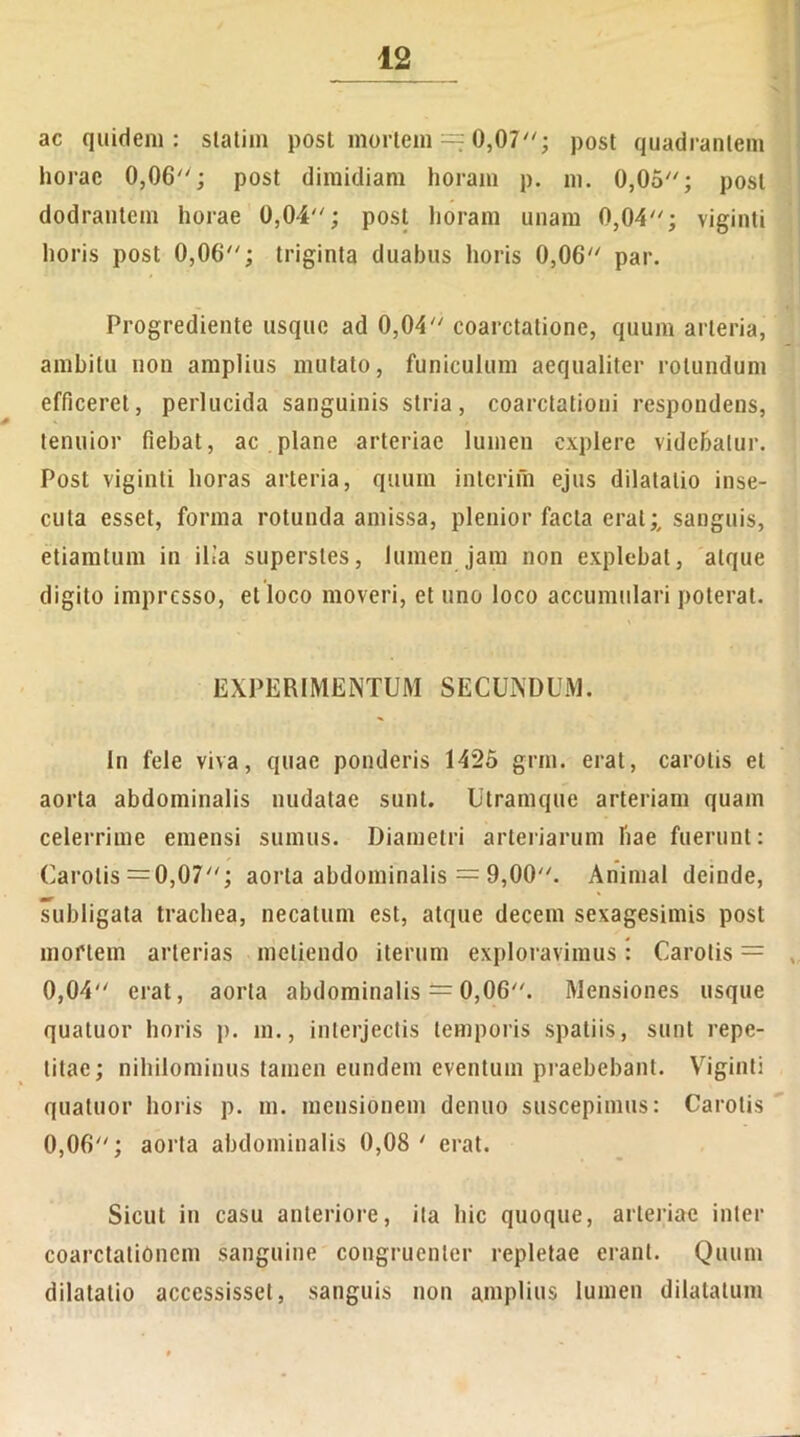 ac quidem: statim post mortem == 0,07; post quadrantem horae 0,06; post dimidiam horam p. m. 0,05; post dodrantem horae 0,04; post horam unam 0,04; viginti horis post 0,06; triginta duabus horis 0,06 par. Progrediente usque ad 0,04 coarctatione, quum arteria, ambitu non amplius mutato, funiculum aequaliter rotundum efficeret, perlucida sanguinis stria, coarctationi respondens, tenuior fiebat, ac plane arteriae lumen explere videbatur. Post viginti horas arteria, quum inierim ejus dilatatio inse- cuta esset, forma rotunda amissa, plenior facta erat;, sanguis, etiamtum in ilia superstes, lumen jam non explebat, atque digito impresso, et loco moveri, et uno loco accumulari poterat. EXPERIMENTUM SECUNDUM. In fele viva, quae ponderis 1425 grm. erat, carotis et aorta abdominalis nudatae sunt. Utramque arteriam quam celerrime emensi sumus. Diametri arteriarum hae fuerunt: Carotis =0,07; aorta abdominalis = 9,00. Animal deinde, subligata trachea, necatum est, atque decem sexagesimis post mortem arterias metiendo iterum exploravimus: Carotis = 0,04 erat, aorta abdominalis — 0,06. Mensiones usque quatuor horis p. m., interjectis temporis spatiis, sunt repe- titae; nihilominus tamen eundem eventum praebebant. Viginti quatuor horis p. m. mensionem denuo suscepimus: Carotis 0,06; aorta abdominalis 0,08 ' erat. Sicut in casu anteriore, ita hic quoque, arteriae inter coarctationem sanguine congruenter repletae erant. Quum dilatatio accessisset, sanguis non amplius lumen dilatatum