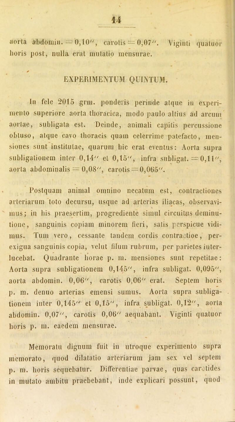 Viginti quatuor aorta abdomin. = 0,10/y, carotis == 0,07. lioris post, nulla erat mutatio mensurae. / * EXPERIMENTUM QUINTUM. In fele 2015 grm. ponderis perinde atque in experi- mento superiore aorta thoracica, modo paulo altius ad arcum aortae, subligata est. Deinde, animali capitis percussione obtuso, atque cavo thoracis quam celerrime patefacto, men- siones sunt institutae, quarum hic erat eventus: Aorta supra subligationem inter 0,14 et 0,15, infra subligat. =0,11, aorta abdominalis — 0,08, carotis =0,005. Postquam animal omnino necatum est, contractiones arteriarum toto decursu, usque ad arterias iliacas, observavi- mus; in bis praesertim, progrediente simul circuitus deminu- tione, sanguinis copiam minorem fieri, salis perspicue vidi- mus. Tum vero, cessante tandem cordis contractioe, per- exigua sanguinis copia, velut filum rubrum, per parietes iuter- lucebat. Quadrante horae p. m. mensiones sunt repetitae: Aorta supra subligationem 0,145, infra subligat. 0,095, aorta abdoinin. 0,06, carotis 0,06 erat. Septem horis p. m. denuo arterias emensi sumus. Aorta supra subliga- tionem inter 0,145 et 0,15, infra subligat. 0,12, aorta abdomin. 0,07, carotis 0,06 aequabant. Viginti quatuor horis p. m. eaedem mensurae. Memoratu dignum fuit in utroque experimento supra memorato, quod dilatatio arteriarum jam sex vel septem p. m. horis sequebatur. Differentiae parvae, quas carotides in mutato ambitu praebebant, inde explicari possunt, quod