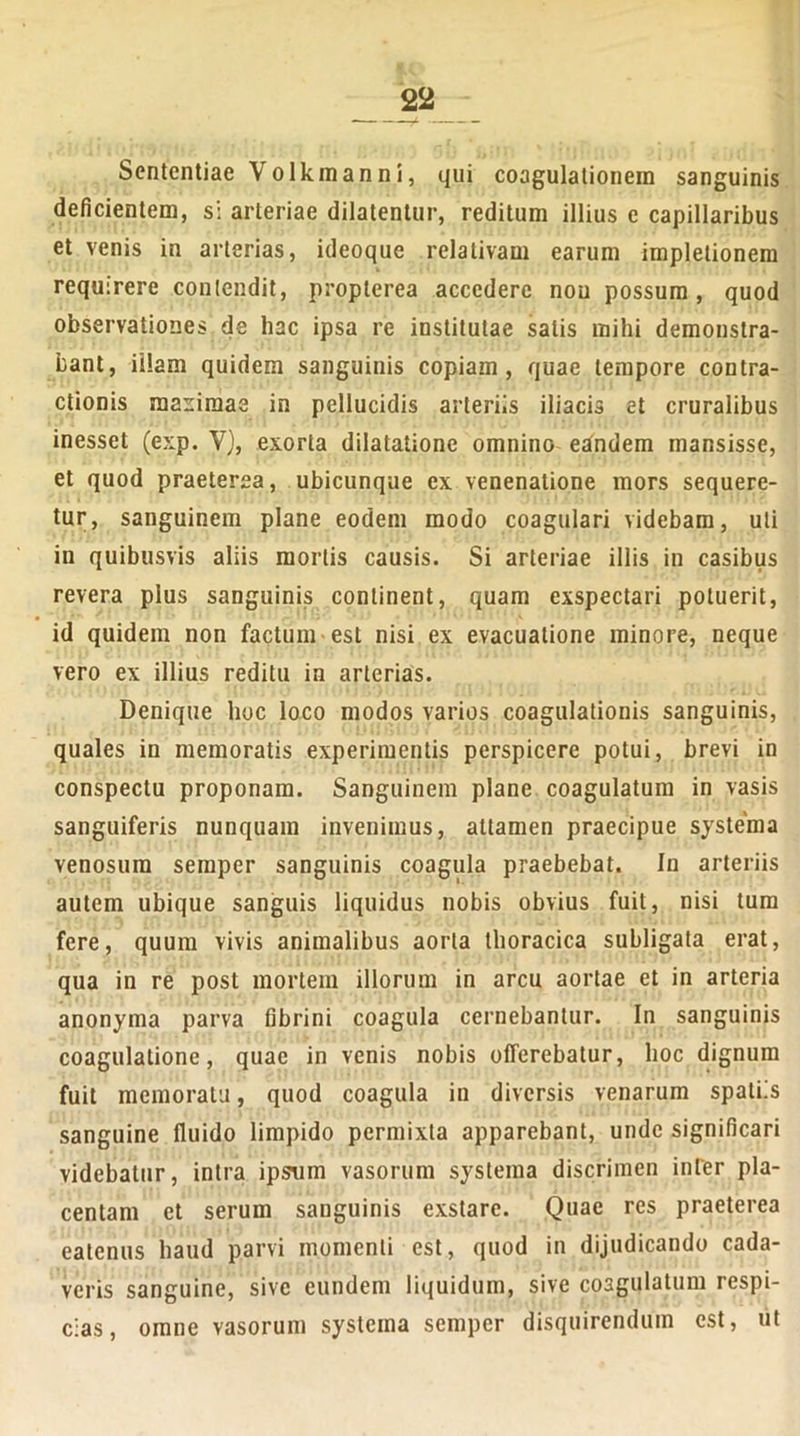 Sententiae Volkmanni, qui coagulationem sanguinis deficientem, si arteriae dilatentur, reditum illius e capillaribus et venis in arterias, ideoque relativam earum impletionem requirere contendit, proplerea accedere non possum, quod observationes de hac ipsa re institutae satis mihi demonstra- bant, illam quidem sanguinis copiam, quae tempore contra- ctionis maximas in pellucidis arteriis iliacis et cruralibus inesset (exp. V), exorta dilatatione omnino eandem mansisse, et quod praeterea, ubicunque ex venenatione mors sequere- tur, sanguinem plane eodem modo coagulari videbam, uti in quibusvis aliis mortis causis. Si arteriae illis in casibus revera pius sanguinis continent, quam exspectari potuerit, id quidem non factum est nisi ex evacuatione minore, neque vero ex illius reditu in arterias. Denique hoc loco modos varios coagulationis sanguinis, quales in memoratis experimentis perspicere potui, brevi in conspectu proponam. Sanguinem plane coagulatum in vasis sanguiferis nunquam invenimus, attamen praecipue systema venosum semper sanguinis coagula praebebat. In arteriis autem ubique sanguis liquidus nobis obvius fuit, nisi tum fere, quum vivis animalibus aorta thoracica subligata erat, qua in re post mortem illorum in arcu aortae et in arteria anonyma parva fibrini coagula cernebantur. In sanguinis coagulatione, quae in venis nobis offerebatur, hoc dignum fuit memoratu, quod coagula in diversis venarum spatiis sanguine fluido limpido permixta apparebant, unde significari videbatur, intra ipsum vasorum systema discrimen inter pla- centam et serum sanguinis exstare. Quae res praeterea eatenus haud parvi momenti est, quod in dijudicando cada- veris sanguine, sive eundem liquidum, sive coagulatum respi- cias, omne vasorum systema semper disquirendum est, ut