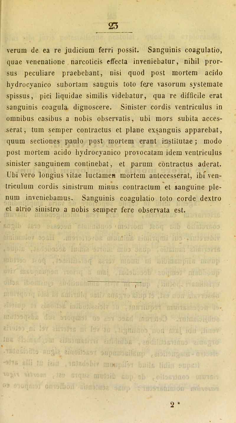 verum de ea re judicium ferri possit. Sanguinis coagulatio, quae venenatione narcoticis effecta inveniebatur, nihil pror- sus peculiare praebebant, nisi quod post mortem acido hydrocyanico subortam sanguis toto fere vasorum systemate spissus, pici liquidae similis videbatur, qua re difficile erat sanguinis coagula dignoscere. Sinister cordis ventriculus in omnibus casibus a nobis observatis, ubi mors subita acces- serat, tum semper contractus et plane exsanguis apparebat, quum sectiones paulo post mortem erant institutae; modo post mortem acido hydrocyanico provocatam idem ventriculus sinister sanguinem continebat, et parum contractus aderat. Ubi vero longius vitae luctamen mortem antecesserat, ibi* ven- triculum cordis sinistrum minus contractum et sanguine ple- num inveniebamus. Sanguinis coagulatio toto corde dextro et atrio sinistro a nobis semper fere observata est.