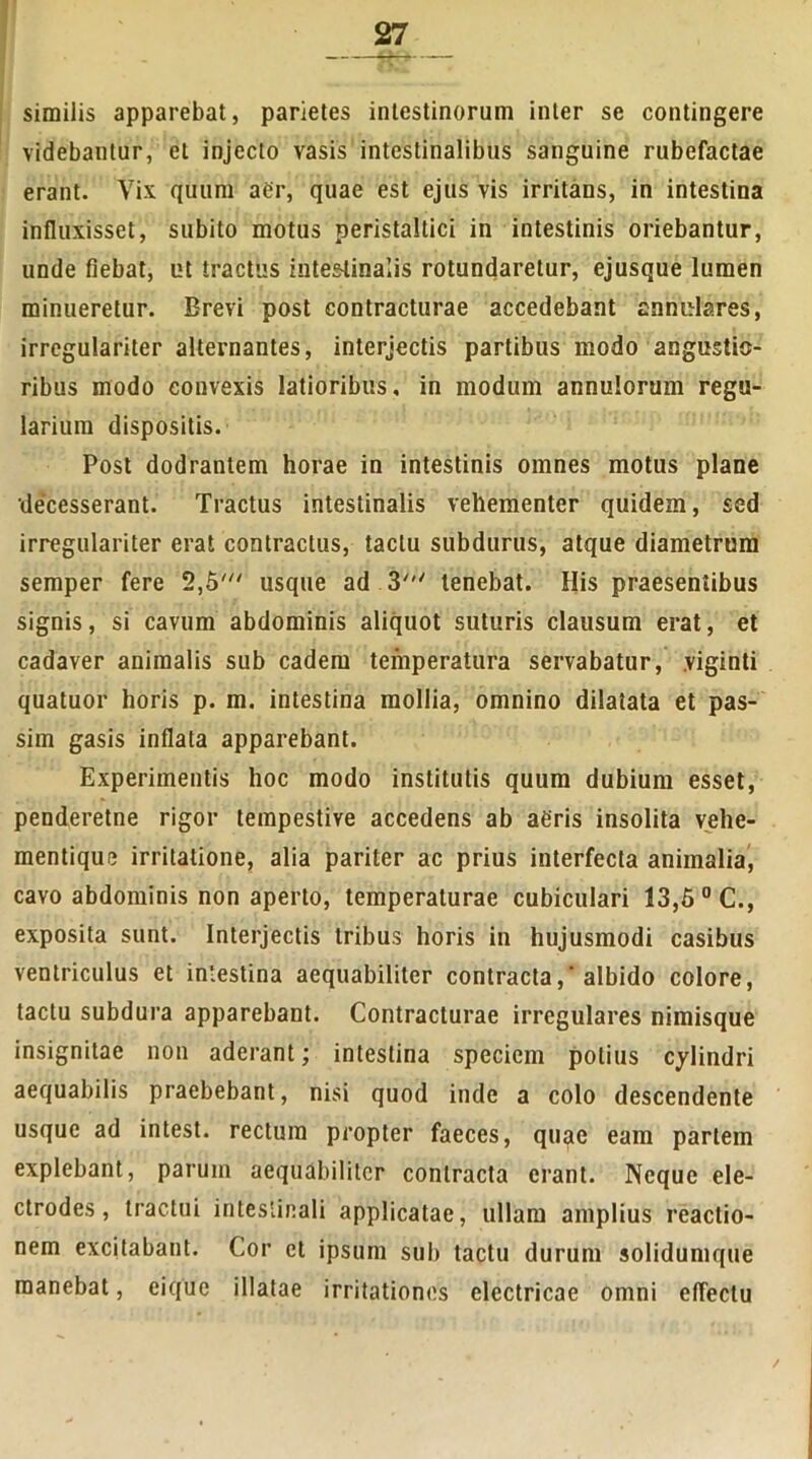 similis apparebat, parietes intestinorum inter se contingere videbantur, et injecto vasis intestinalibus sanguine rubefactae erant. Yix quum aer, quae est ejus vis irritans, in intestina influxisset, subito motus peristaltici in intestinis oriebantur, unde fiebat, ut tractus intestinalis rotundaretur, ejusque lumen minueretur. Brevi post contracturae accedebant annulares, irregulariter alternantes, interjectis partibus modo angustio- ribus modo convexis latioribus, in modum annulorum regu- larium dispositis. Post dodrantem horae in intestinis omnes motus plane •decesserant. Tractus intestinalis vehementer quidem, sed irregulariter erat contractus, tactu subdurus, atque diametrum semper fere 2,6' usque ad 3' tenebat. His praesentibus signis, si cavum abdominis aliquot suturis clausum erat, et cadaver animalis sub eadem temperatura servabatur, viginti quatuor horis p. m. intestina mollia, omnino dilatata et pas- sim gasis inflata apparebant. Experimentis hoc modo institutis quum dubium esset, penderetne rigor tempestive accedens ab aeris insolita vehe- mentique irritatione, alia pariter ac prius interfecta animalia, cavo abdominis non aperto, temperaturae cubiculari 13,5 °C., exposita sunt. Interjectis tribus horis in hujusmodi casibus ventriculus et intestina aequabiliter contracta, albido colore, tactu subdura apparebant. Contracturae irregulares nimisque insignitae non aderant; intestina speciem potius cylindri aequabilis praebebant, nisi quod inde a colo descendente usque ad intest. rectum propter faeces, quae eam partem explebant, parum aequabiliter contracta erant. Neque ele- ctrodes, tractui intestinali applicatae, ullam amplius reactio- nem excitabant. Cor et ipsum sub tactu durum solidumque manebat, ei que illatae irritationes electricae omni effectu /