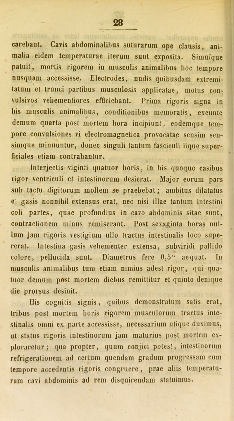 carebant. Cavis abdominalibus suturarum ope clausis, ani- malia eidem temperaturae iterum sunt exposita. Simulque patuit, mortis rigorem in musculis animalibus hoc tempore nusquam accessisse. Eleclrodes, nudis quibusdam extremi- tatum et trunci partibus musculosis applicatae, motus con- vulsivos vehementiores efficiebant. Prima rigoris signa in his musculis animalibus, conditionibus memoratis, exeunte s demum quarta post mortem hora incipiunt, eoderaque tem- pore convulsiones vi electromagnelica provocatae sensim sen- simque minuuntur, donec singuli tantum fasciculi iique super- ficiales etiam contrahantur. Interjectis viginti quatuor horis, in bis quoque casibus rigor ventriculi et intestinorum desierat. Major eorum pars sub tactu digitorum mollem se praebebat; ambitus dilatatus e. gasis nonnihil extensus erat, nec nisi illae tantum intestini coli partes, quae profundius io cavo abdominis sitae sunt, contractionem minus remiserant. Post sexaginta horas nul- lum jam rigoris vestigium ullo tractus intestinalis loco supe- rerat. Intestina gasis vehementer extensa, subviridi pallido colore, pellucida sunt. Diametrus fere 0,5 aequat. In musculis animalibu,s tum etiam nimius adest rigor, qui qua- tuor demum post mortem diebus remittitur et quinto denique die prorsus desinit. Ilis cognitis signis, quibus demonstratum satis erat, tribus post mortem horis rigorem musculorum tractus inte- stinalis omni ex parte accessisse, necessarium utique duximus, ut status rigoris intestinorum jam maturius post mortem ex- ploraretur; qua propter, quum conjici potest, intestinorum refrigerationem ad certum quendam gradum progressam cum tempore accedentis rigoris congruere , prae aliis temperatu- ram cavi abdominis ad rem disquirendam statuimus.