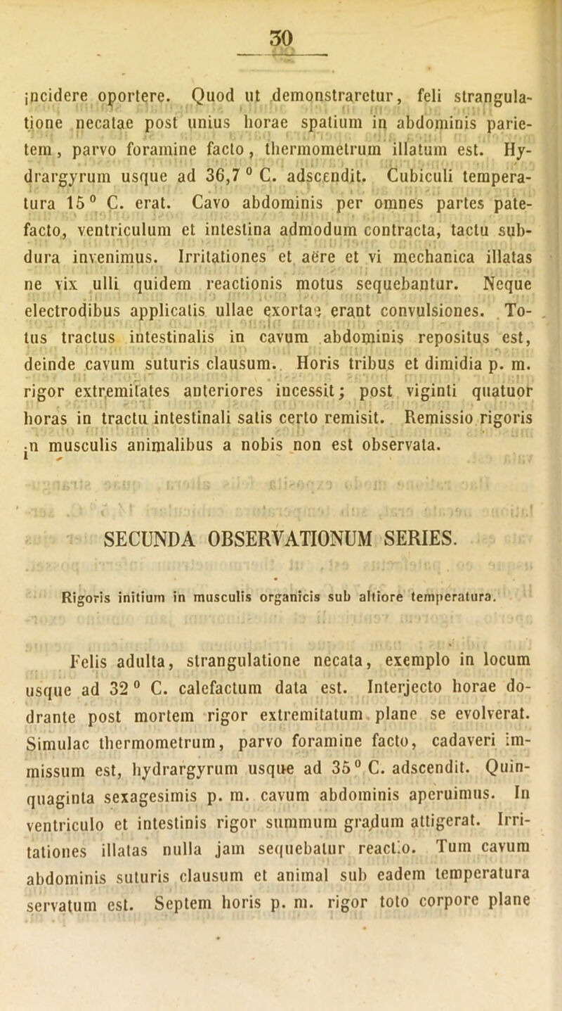 incidere oportere. Quod ut demonstraretur, feli strangula- tione necatae post unius horae spatium in abdominis parie- tem , parvo foramine facto, thermometrum illatum est. Hy- drargyrum usque ad 36,7 0 C. adscendit. Cubiculi tempera- tura 15° C. erat. Cavo abdominis per omnes partes pate- facto, ventriculum et intestina admodum contracta, tactu sub- dura invenimus. Irritationes et aere et vi mechanica illatas ne vix ulli quidem reactionis motus sequebantur. Neque electrodibus applicatis ullae exorta<3 erant convulsiones. To- tus tractus intestinalis in cavum abdominis repositus est, deinde cavum suturis clausum. Horis tribus et dimidia p. m. rigor extremitates anteriores incessit; post viginli quatuor horas in tractu intestinali salis certo remisit. Remissio rigoris • n musculis animalibus a nobis non est observata. SECUNDA OBSERVATIONUM SERIES. Rigoris initium in musculis organicis sub altiore temperatura. Felis adulta, strangulatione necata, exemplo in locum usque ad 32 0 C. calefactum data est. Interjecto horae do- drante post mortem rigor extremitatum plane se evolverat. Simulae thermometrum, parvo foramine facto, cadaveri im- missum est, hydrargyrum usque ad 35° C. adscendit. Quin- quaginta sexagesimis p. m. cavum abdominis aperuimus. In ventriculo et intestinis rigor summum gra/lum attigerat. Irri- tationes illatas nulla jam sequebatur reactio. Tum cavum abdominis suturis clausum et animal sub eadem temperatura servatum est. Septem horis p. m. rigor toto corpore plane