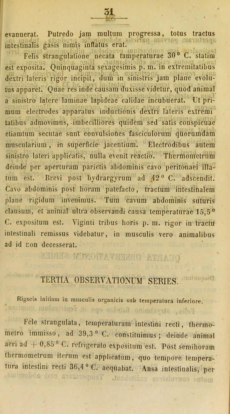 evanuerat. Putredo jam multum progressa, totus tractus intestinalis gasis nimis inflatus erat. Felis strangulatione necata tamperaturae 30° C. statim est exposita. Quinquaginta sexagesimis p. m. in extremitatibus - i ' t ; • , ) i ' . \ , • , •* • . ; • « ■ I • _ / . ■ ( dextri lateris rigor incipit, dum in sinistris jam plane evolu- tus apparet. Quae res inde causam duxisse videtur, quod animal a sinistro latere laminae lapideae calidae incubuerat. Ut pri- mum electrodes apparatus inductionis dextri lateris extremi tatibus admovimus,-imbecilliores quidem sed satis conspicuae etiamtum secutae sunt convulsiones fasciculorum qtiorumdam muscularium, in superficie jacentium. Electrodibus autem sinistro lateri applicatis, nulla evenit reactio. Thermometrum deinde per aperturam parietis abdominis cavo peritonaei illa- tum est. Brevi post hydrargyrum ad 42° C. adscendit. Cavo abdominis post horam patefacto, tractum intestinalem plane rigidum invenimus. Tum cavum abdominis suturis clausum, et animal ultra observandi causa temperaturae 15,5° C. expositum est. Viginti tribus horis p. m. rigor in tractu intestinali remissus videbatur, in musculis vero animalibus ad id r.on decesserat. TERTIA OBSERVATIONUM SERIES. Rigoris initium in musculis organicis sub temperatura inferiore. Fele strangulata, temperaturam intestini recti, thermo- melro immisso, ad 39,3 0 C. constituimus deinde animal aeii ad + 0,85 C. refrigerato expositum est. Post semihoram thermometrum iterum est applicatum, quo tempore tempera- tura intestini recti 30,\ 0 C. aequabat. Ansa intestinalis, per