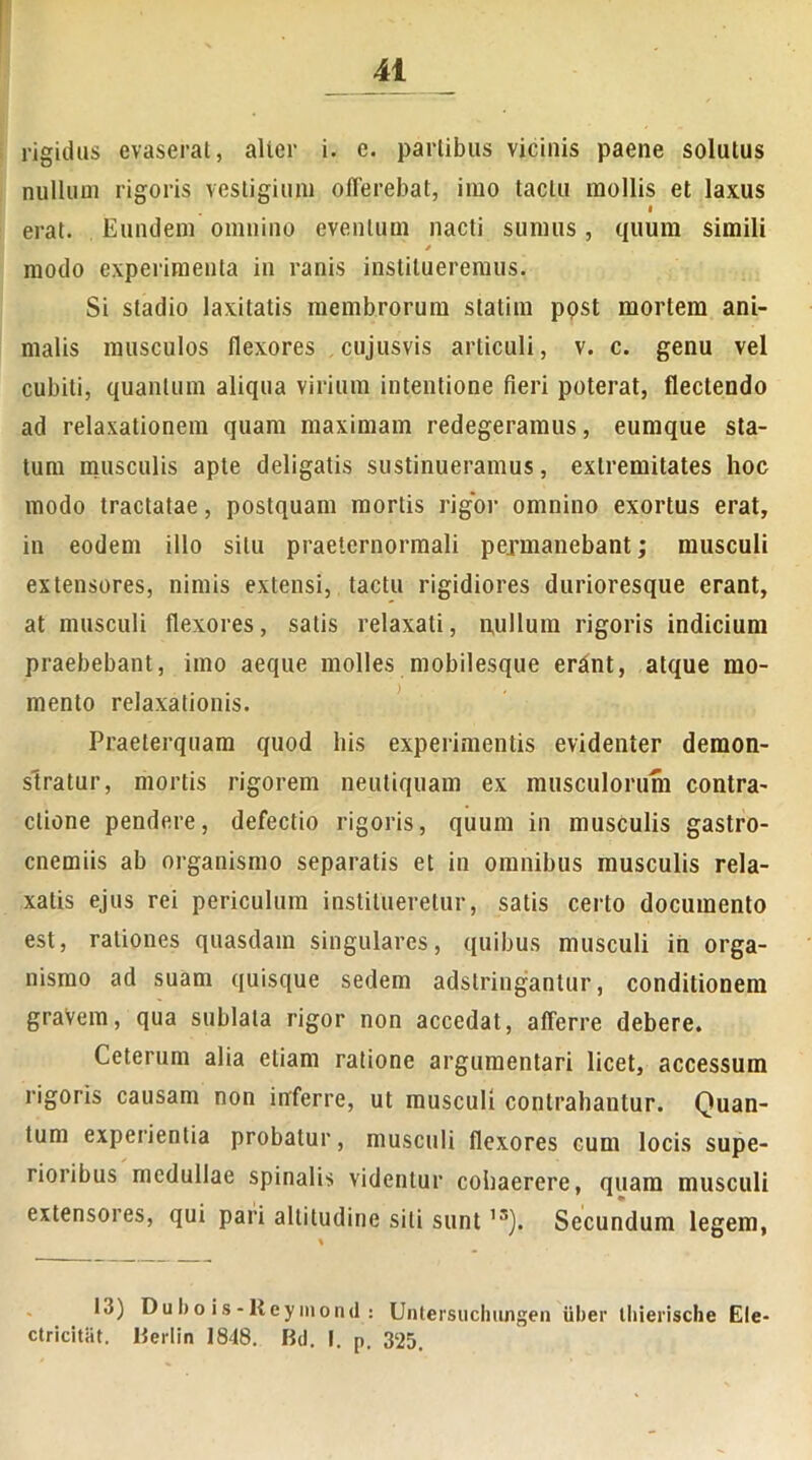 rigidas evaserat, alter i. e. partibus vicinis paene solutus nullum rigoris vestigium offerebat, imo tactu mollis et laxus erat. Eundem omnino eventum nacti sumus, quum simili * modo experimenta in ranis institueremus. Si stadio laxitatis membrorum statim post mortem ani- malis musculos flexores cujusvis articuli, v. c. genu vel cubiti, quantum aliqua virium intentione fieri poterat, flectendo ad relaxationem quam maximam redegeramus, eumque sta- tum musculis apte deligatis sustinueramus, extremitates hoc modo tractatae, postquam mortis rigor omnino exortus erat, in eodem illo situ praeternormali permanebant; musculi extensores, nimis extensi, tactu rigidiores durioresque erant, at musculi flexores, satis relaxati, nullum rigoris indicium praebebant, imo aeque molles mobilesque erant, atque mo- mento relaxationis. Praeterquam quod his experimentis evidenter demon- stratur, mortis rigorem neutiquam ex musculorum contra- ctione pendere, defectio rigoris, quum in musculis gastro- cnemiis ab organismo separatis et in omnibus musculis rela- xatis ejus rei periculum institueretur, satis certo documento est, rationes quasdam singulares, quibus musculi in orga- nismo ad suam quisque sedem adstringantur, conditionem gravem, qua sublata rigor non accedat, afferre debere. Ceterum alia etiam ratione argumentari licet, accessum rigoris causam non inferre, ut musculi contrahantur. Quan- tum experientia probatur, musculi flexores cum locis supe- rioribus medullae spinalis videntur cohaerere, quam musculi extensores, qui pari altitudine sili sunt 1S). Secundum legem, 1.5) Dubo is-lieymond : Untersuchungen uber Ihierische Ele- ctricitiit. Bertin 1848. Bd. I. p. 325.