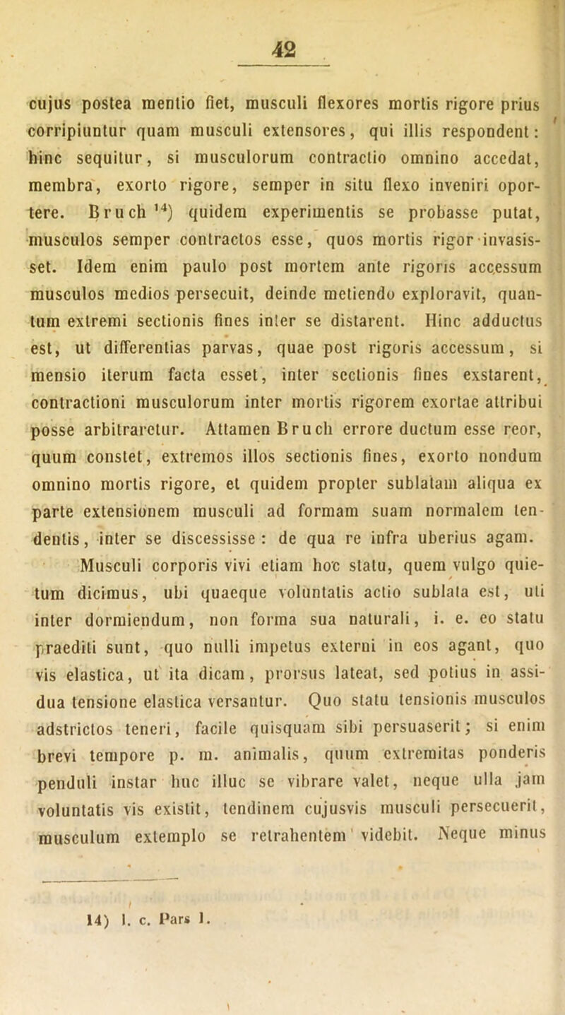 cujus postea mentio fiet, musculi flexores mortis rigore prius corripiuntur quam musculi extensores, qui illis respondent: hinc sequitur, si musculorum contractio omnino accedat, membra, exorto rigore, semper in situ flexo inveniri opor- tere. Bruch ,4) quidem experimentis se probasse putat, musculos semper contractos esse, quos mortis rigor invasis- set. Idem enim paulo post mortem ante rigoris acc.essum musculos medios persecuit, deinde metiendo exploravit, quan- tum extremi sectionis fines inter se distarent. Hinc adductus est, ut differentias parvas, quae post rigoris accessum, si mensio iterum facta esset, inter sectionis fines exstarent, contractioni musculorum inter mortis rigorem exortae attribui posse arbitraretur. Attamen Bruch errore ductum esse reor, quum constet, extremos illos sectionis fines, exorto nondum omnino mortis rigore, et quidem propter sublatam aliqua ex parte extensionem musculi ad formam suam normalem ten- dentis, inter se discessisse: de qua re infra uberius agam. Musculi corporis vivi etiam hoc statu, quem vulgo quie- tum dicimus, ubi quaeque voluntatis actio sublata est, uti inter dormiendum, non forma sua naturali, i. e. eo statu praediti sunt, quo nulli impetus externi in eos agant, quo vis elastica, ut ita dicam, prorsus lateat, sed potius in assi- dua tensione elastica versantur. Quo statu tensionis musculos adstriclos teneri, facile quisquam sibi persuaserit; si enim brevi tempore p. m. animalis, quum extremitas ponderis penduli instar huc illuc se vibrare valet, neque ulla jam voluntatis vis existit, tendinem cujusvis musculi persecuerit, musculum extemplo se retrahentem videbit. Neque minus I 14) 1. c. Pars 1.