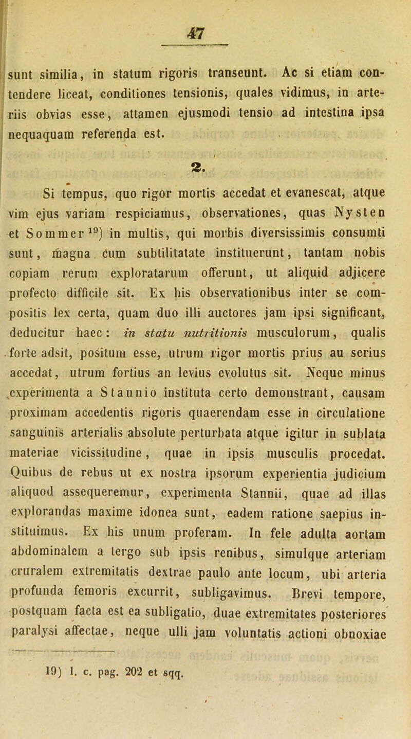 sunt similia, in statum rigoris transeunt. Ac si etiam con- tendere liceat, conditiones tensionis, quales vidimus, in arte- riis obvias esse, attamen ejusmodi tensio ad intestina ipsa nequaquam referenda est. 2. Si tempus, quo rigor mortis accedat et evanescat, atque vim ejus variam respiciamus, observationes, quas Nysten et Sommer19) in multis, qui morbis diversissimis consumti sunt, magna cum subtilitatate instituerunt, tantam nobis copiam rerum exploratarum offerunt, ut aliquid adjicere • profecto difficile sit. Ex his observationibus inter se com- positis lex certa, quam duo illi auctores jam ipsi significant, deducitur haec: in statu nutritionis musculorum, qualis forte adsit, positum esse, utrum rigor mortis prius au serius accedat, utrum fortius an levius evolutus sit. Neque minus ^experimenta a Staunio instituta certo demonstrant, causam proximam accedentis rigoris quaerendam esse in circulatione sanguinis arterialis absolute perturbata atque igitur in sublata materiae vicissitudine, quae in ipsis musculis procedat. Quibus de rebus ut ex nostra ipsorum experientia judicium aliquod assequeremur, experimenta Stannii, quae ad illas explorandas maxime idonea sunt, eadem ratione saepius in- stituimus. Ex his unum proferam. In fele adulta aortam abdominalem a tergo sub ipsis renibus, simulque arteriam cruralem extremitatis dextrae paulo ante locum, ubi arteria profunda femoris excurrit, subligavimus. Brevi tempore, postquam facta est ea subligatio, duae extremitates posteriores paralysi affectae, neque ulli jam voluntatis actioni obnoxiae 19) I. c. pag. 20‘2 et sqq.