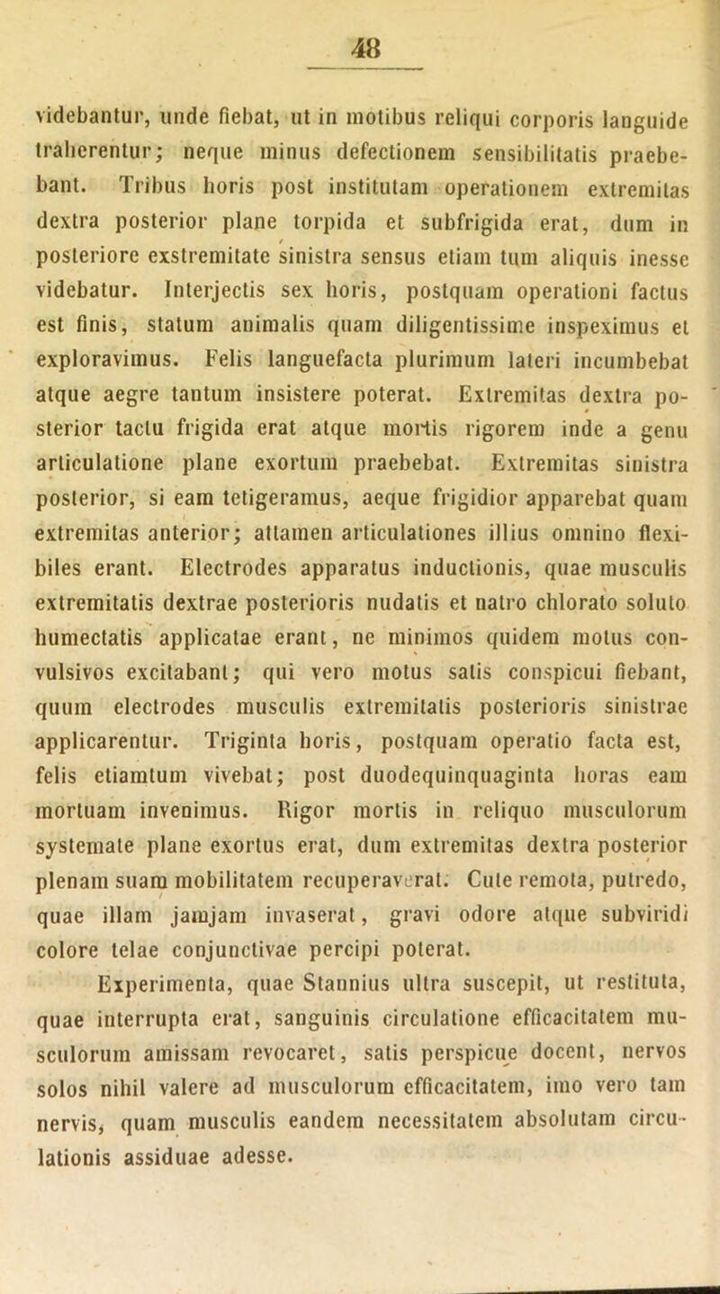 videbantur, unde fiebat, ut in motibus reliqui corporis languide traherentur; neque minus defectionem sensibilitatis praebe- bant. Tribus horis post institutam operationem extremitas dextra posterior plane torpida et subfrigida erat, dum in t posteriore exstremitate sinistra sensus etiam tum aliquis inesse videbatur. Interjectis sex horis, postquam operationi factus est finis, statum animalis quam diligentissime inspeximus et exploravimus. Felis languefacta plurimum lateri incumbebat atque aegre tantum insistere poterat. Extremitas dextra po- sterior tactu frigida erat atque mortis rigorem inde a genu articulatione plane exortum praebebat. Extremitas sinistra posterior, si eam tetigeramus, aeque frigidior apparebat quam extremitas anterior; attamen articulationes illius omnino flexi- biles erant. Electrodes apparatus inductionis, quae musculis extremitatis dextrae posterioris nudatis et natro chlorato soluto humectatis applicatae erant, ne minimos quidem motus con- vulsivos excitabant; qui vero motus salis conspicui fiebant, quum electrodes musculis extremitatis posterioris sinistrae applicarentur. Triginta horis, postquam operatio facta est, felis ctiamtum vivebat; post duodequinquaginta horas eam mortuam invenimus. Rigor mortis in reliquo musculorum systemate plane exortus erat, dum extremitas dextra posterior plenam suam mobilitatem recuperaverat. Cule remota, putredo, quae illam jamjam invaserat, gravi odore atque subviridi colore telae conjunctivae percipi poterat. Experimenta, quae Stannius ultra suscepit, ut restituta, quae interrupta erat, sanguinis circulatione efficacitatem mu- sculorum amissam revocaret, satis perspicue docent, nervos solos nihil valere ad musculorum efficacitatem, imo vero tam nervis* quam musculis eandem necessitatem absolutam circu- lationis assiduae adesse.