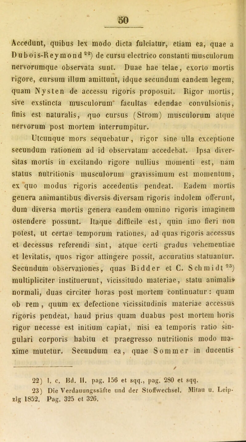 Accedunt, quibus lex modo dicta fulciatur, etiam ea, quae a D u b oi s-R ey m o n d 22) de cursu electrico constanti musculorum nervorumque observata sunt. Duae hae telae, exorto mortis rigore, cursum illum amittunt, idque secundum eandem legem, quam Nysten de accessu rigoris proposuit. Rigor mortis, sive exstincta musculorum* facultas edendae convulsionis, finis est naturalis, quo cursus (Strom) musculorum atque nervorum post mortem interrumpitur. Utcunque mors sequebatur, rigor sine ulla exceptione secundum rationem ad id observatam accedebat. Ipsa diver- sitas mortis in excitando rigore nullius momenti est, nam status nutritionis musculorum gravissimum est momentum, ex quo modus rigoris accedentis pendeat. Eadem mortis genera animantibus diversis diversam rigoris indolem offerunt, dum diversa mortis genera eandem omnino rigoris imaginem ostendere possunt. Itaque difficile est, quin imo fieri non potest, ut certae temporum rationes, ad quas rigoris accessus et decessus referendi sint, atque certi gradus vehementiae et levitatis, quos rigor attingere possit, accuratius statuantur. Secundum observationes, quas Bidder et C. Schmidt23) multipliciter instituerunt, vicissitudo materiae, statu animalis normali, duas circiter horas post mortem continuatur: quam ob rem , quum ex defectione vicissitudinis materiae accessus rigoris pendeat, haud prius quam duabus post mortem horis rigor necesse est initium capiat, nisi ea temporis ratio sin- gulari corporis habitu et praegresso nutritionis modo ma- xime mutetur. Secundum ea, quae Sommer in ducentis 22) 1. c. Bd. II. pag. 156 et sqq., pag. 280 et sqq. 23) Die Verdauungssiifte und der StoflFweCbsel. Mitau u. Leip- aig 1852. Pag. 325 et 326.