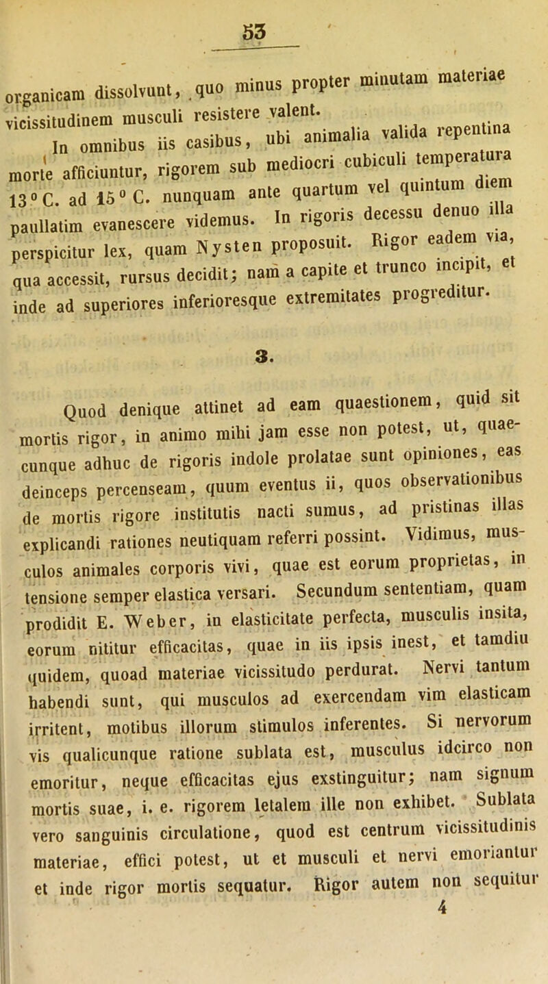 organicam dissolvunt, .quo minus propter minutam materiae vicissitudinem musculi resistere valent. In omnibus iis casibus, ubi animalia valida repenti morte afficiuntur, rigorem sub mediocri cubiculi tempmar^ 130 C. ad 150 C. nunquam ante quartum ve quin paullatim evanescere videmus. In rigoris decessu enuo perspicitur lex, quam Nysten proposuit. Rigor eadem vi , qua accessit, rursus decidit; nam a capite et trunco incipit, inde ad superiores inferioresque extremitates progreditur. 3. Quod denique attinet ad eam quaestionem, quid sit mortis rigor, in animo mihi jam esse non potest, ut, quae- cunque adhuc de rigoris indole prolatae sunt opiniones, eas deinceps percenseam, quum eventus ii, quos observationibus de mortis rigore institutis nacti sumus, ad pristinas illas explicandi rationes neutiquam referri possint. Vidimus, mus- culos animales corporis vivi, quae est eorum proprietas, in tensione semper elastica versari. Secundum sententiam, quam prodidit E. Web er, in elasticitate perfecta, musculis insita, eorum nititur efficacitas, quae in iis ipsis inest, et tamdiu quidem, quoad materiae vicissitudo perdurat. Nervi tantum habendi sunt, qui musculos ad exercendam vim elasticam irritent, motibus illorum stimulos inferentes. Si nervorum vis qualicunque ratione sublata est, musculus idcirco non emoritur, neque efficacitas ejus exstinguitur; nam signum mortis suae, i. e. rigorem letalem ille non exhibet. Sublata vero sanguinis circulatione, quod est centrum vicissitudinis materiae, effici potest, ut et musculi et nervi emoriantur et inde rigor mortis sequatur. Rigor autem non sequitur 4