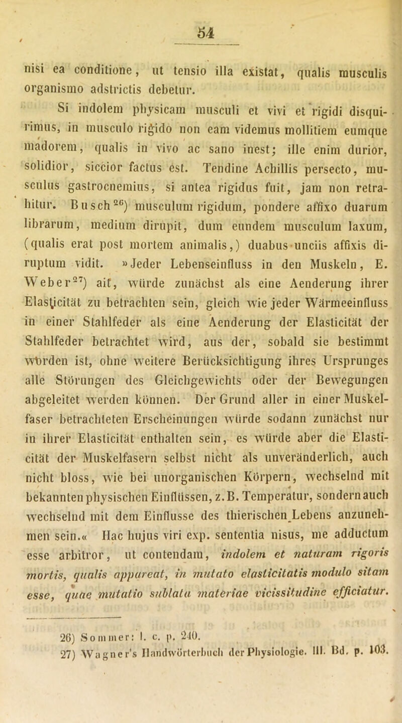 nisi ea conditione, ut tensio illa existat, qualis musculis organismo adstrictis debetur. Si indolem physicam musculi et vivi et rigidi disqui- rimus, in musculo rigido non eam videmus mollitiem eumque madorem, qualis in vivo ac sano inest; ille enim durior, solidior, siccior factus est. Tendine Achillis persecto, mu- sculus gastrocnemius, si antea rigidus fuit, jam non retra- hitur. Busch20) musculum rigidum, pondere affixo duarum librarum, medium dirupit, dura eundem musculum laxum, (qualis erat post mortem animalis,) duabus unciis affixis di- ruptum vidit. «Jeder Lebenseinfluss in den Muskeln, E. Web er27) ait, wiirde zunachst ais eine Aenderung ihrer Elasticitat zu betrachten sein, gleich wie jeder Wfirmeeinfluss in einer Stahlfeder ais eine Aenderung der Elasticitat der Stahlfeder betrachtet wird, aus der, sobald sie bestimmt wbrden ist, ohne weitere Berticksichtigung ihres Ursprunges alie Storungen des Gleichgewichts oder der Bewegungen abgeleitet werden konnen. Der Grund aller in einer Muskel- faser betracliteten Erscheinungen wiirde sodann zunachst nur in ihrer Elasticitat enthalten sein, es wiirde aber die Elasti- citat der Muskelfasern selbst nicht ais unveranderlich, auch nicht bloss, wie bei unorganischen Korpern, wechselnd mit 4 bekanntenphysischenEinfllissen, z.B. Temperatur, sondernauch wechselnd mit dem Einflusse des thierischen Lebens anzuneh- men sein.« Hac hujus viri exp. sententia nisus, me adductum esse arbitror, ut contendam, indolem et naturam rigoris mortis, qualis appareat, in mutato elaslicitatis modulo sitam esse, quae mutatio sublata materiae vicissitudine efficiatur. 26) S om m er: 1. c. p. 240. 27) Wagner's Haridworterlnich derPhysiologie. III. Bd. p. 103.