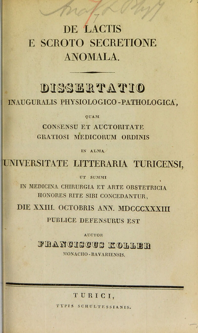 /7 DE LACTIS E SCROTO SECRETIONE ANOMALA. INAUGURALIS PHYSIOLOGICO -PATHOLOGICA, QUAIU CONSENSU ET AUCTORITATE GRATIOSI MEDICORUM ORDINIS IN AIiRIA UNIVERSITATE LITTERARIA TURICENSI, UT SUMMI % IN MEDICINA CHIRURGIA ET ARTE OBSTETRICIA HONORES RITE SIBI CONCEDANTUR, DIE XXIII. OCTOBRIS ANN. MDCCCXXXIII PUBLICE DEFENSURUS EST AUCTOR MONACHO-BAVARIENSIS. turici, TYPIS SCH U LTF, SSI ANIS.