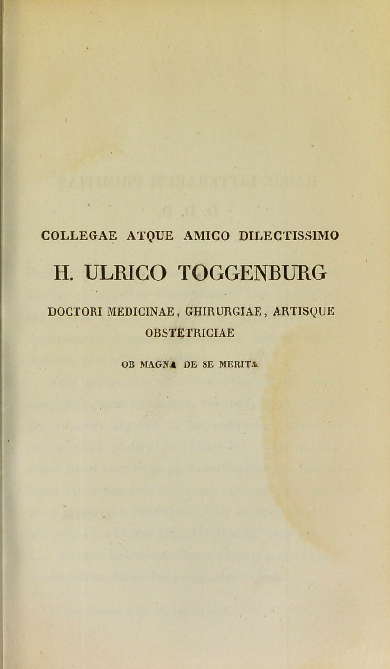 COLLEGAE ATQUE AMICO DILECTISSIMO H. ULRICO TOGGENBURG DOGTORI MEDICINAE, GHIRURGIAE, ARTISQUE OBSTETRICIAE OB MAGNA DE SE MERITA