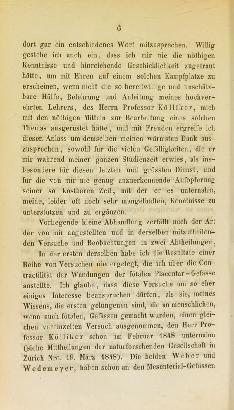 dort gar ein entschiedenes Wort mitzusprechen. Willig gestehe ich auch ein, dass ich mir nie die nöthigen Kenntnisse und hinreichende Geschicklichkeit zugetraut hätte, um mit Ehren auf einem solchen Kampfplatze zu erscheinen, wenn nicht die so bereitwillige und unschätz- bare Hülfe, Belehrung und Anleitung meines hochver- ehrten Lehrers, des Herrn Professor Kölliker, mich mit den nöthigen Mitteln zur Bearbeitung eines solchen Themas ausgerüstet hätte, und mit Freuden ergreife ich diesen Anlass um demselben meinen wärmsten Dank aus- zusprechen, sowohl für die vielen Gefälligkeiten, die er mir während meiner ganzen Studienzeit erwies, als ins- besondere für diesen letzten und grössten Dienst, nnd für die von mir nie genug anzuerkennende Aufopferung seiner so kostbaren Zeit, mit der er es unternahm, meine, leider oft noch sehr mangelhaften, Kenntnisse zu unterstützen und zu ergänzen. Vorliegende kleine Abhandlung zerfällt nach der Art der von mir angestellten und in derselben mitzutheilen- den Versuche und Beobachtungen in zwei Abtheilungen. In der ersten derselben habe ich die Resultate einer Reihe von Versuchen niedergelegt, die ich über die Con- tractilität der Wandungen der fötalen Placentar-Gefässe anstellte. Ich glaube, dass diese Versuche um so eher einiges Interesse beanspruchen dürfen, als sie, meines Wissens, die ersten gelungenen sind, die an menschlichen, wenn auch fötalen, Gefässen gemacht wurden, einen glei- chen vereinzelten Versuch ausgenommen, den Herr Pro- fessor Kölliker schon im Februar 1848 unternahm (siehe Mittheilungen der naturforschenden Gesellschaft in Zürich Nro. 19. März 1848). Die beiden Weber und Wedemeyer, haben schon an den Mesenterial-Gefässen