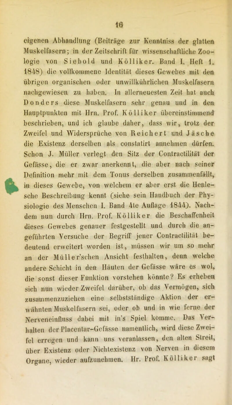 eigenen Abhandlung (Beiträge zur Kenntniss der glatten Muskelfasern; in der Zeitschrift für wissenschaftliche Zoo- logie von Siebold und Kölliker. Band I. Heft 1. 1848) die vollkommene Identität dieses Gewebes mit den übrigen organischen oder unwillkührlichen Muskelfasern nachgewiesen zu haben. In allerneuesten Zeit hat auch Donders diese Muskelfasern sehr genau und in den Hauptpunkten mit Hm. Prof. Kölliker übereinstimmend beschrieben, und ich glaube daher, dass wir, trotz der Zweifel und Widersprüche von Reichert und Jäsche die Existenz derselben als constatirt annebmen dürfen. Schon J. Müller verlegt den Sitz der Contractilität der Gefässe, die er zwar anerkennt, die aber nach seiner Definition mehr mit dem Tonus derselben zusammenfällt, in dieses Gewebe, von welchem er aber erst die Henle- sche Beschreibung kennt (siehe sein Handbuch der Phy- siologie des Menschen I. Band 4te Auflage 1844). Nach- dem nun durch Hrn. Prof. Kölliker die Beschaffenheit dieses Gewebes genauer festgestellt und durch die an- geführten Versuche der Begriff jener Contractilität be- deutend erweitert worden ist, müssen wir um so mehr an der Müller’schen Ansicht festhalten, denn welche andere Schicht in den Häuten der Gefässe wäre es wol, die sonst dieser Funktion vorstehen könnte? Es erheben sich nun wieder Zweifel darüber, ob das Vermögen, sich zusammenzuziehen eine selbstständige Aktion der er- wähnten Muskelfasern sei, oder ob und in wie ferne der Nerveneinfluss dabei mit in's Spiel komme. Das Ver- balten der Placentar-Gcfässe namentlich, wird diese Zwei- fel erregen und kann uns veranlassen, den alten Streit, über Existenz oder Nicbtexislenz von Nerven in diesem Organe, wieder aufzunehmen. Ilr. Prof. Kölliker sagt