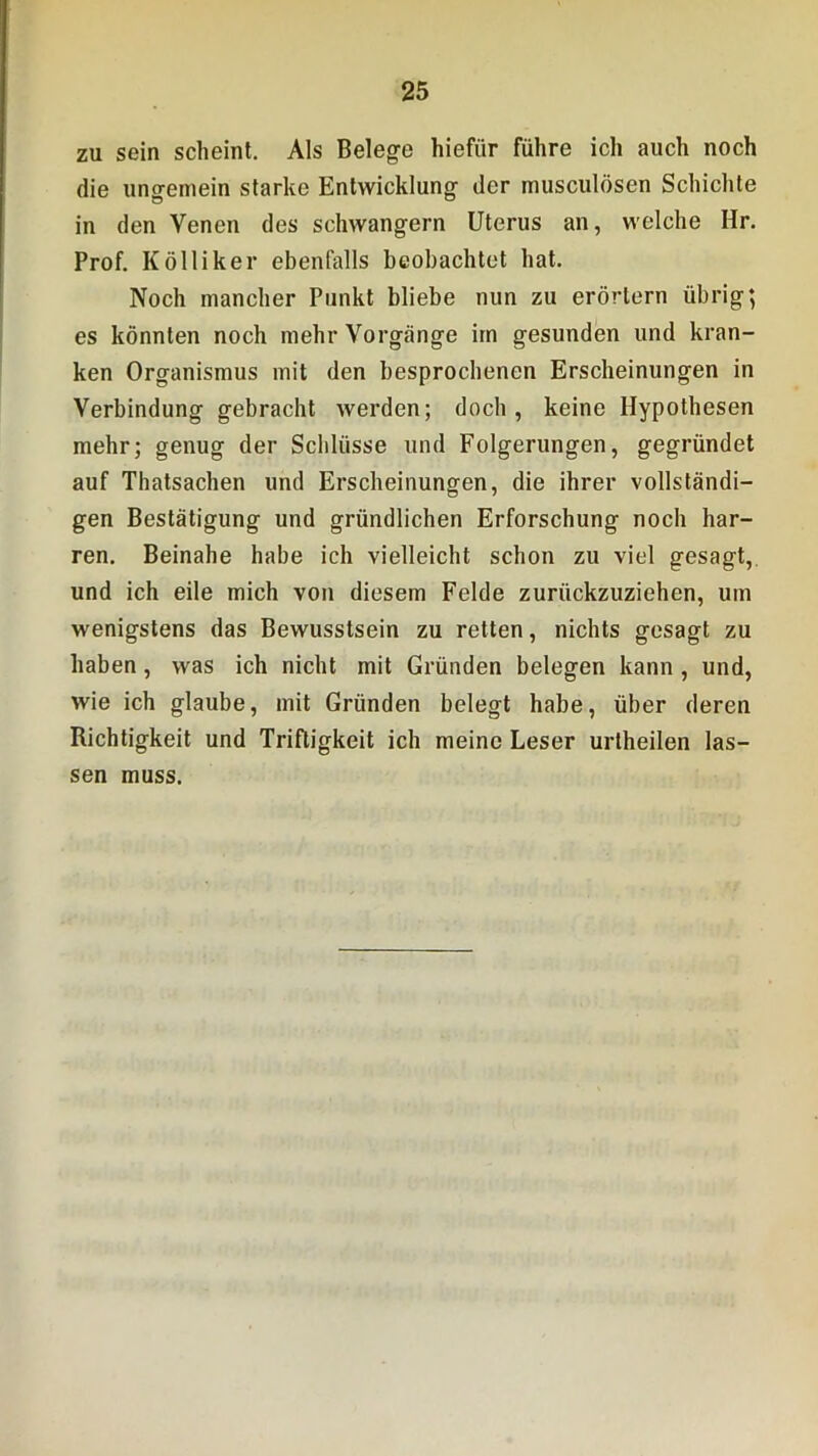 zu sein scheint. Als Belege hiefür führe ich auch noch die ungemein starke Entwicklung der musculösen Schichte in den Venen des schwängern Uterus an, welche Hr. Prof. K öl liker ebenfalls beobachtet hat. Noch mancher Punkt bliebe nun zu erörtern übrig; es könnten noch mehr Vorgänge im gesunden und kran- ken Organismus mit den besprochenen Erscheinungen in Verbindung gebracht werden; doch, keine Hypothesen mehr; genug der Schlüsse und Folgerungen, gegründet auf Thatsachen und Erscheinungen, die ihrer vollständi- gen Bestätigung und gründlichen Erforschung noch har- ren. Beinahe habe ich vielleicht schon zu viel gesagt, und ich eile mich von diesem Felde zurückzuziehen, um wenigstens das Bewusstsein zu retten, nichts gesagt zu haben, was ich nicht mit Gründen belegen kann, und, wie ich glaube, mit Gründen belegt habe, über deren Richtigkeit und Triftigkeit ich meine Leser urtheilen las- sen muss.