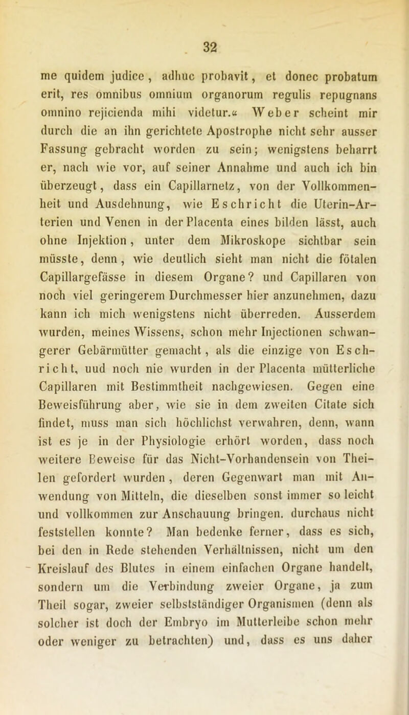 me quidem judice , adhuc probavit, et donec probatum erit, res Omnibus omniutn organorum regulis repugnans omnino rejicienda mihi videtur.« Weber scheint mir durch die an ihn gerichtete Apostrophe nicht sehr ausser Fassung gebracht worden zu sein; wenigstens beharrt er, nach wie vor, auf seiner Annahme und auch ich bin überzeugt, dass ein Capillarnelz, von der Vollkommen- heit und Ausdehnung, wie Eschriebt die Uterin-Ar- terien und Venen in derPlacenta eines bilden lässt, auch ohne Injektion, unter dem Mikroskope sichtbar sein müsste, denn, wie deutlich sieht man nicht die fötalen Capillargefässe in diesem Organe? und Capillaren von noch viel geringerem Durchmesser hier anzunehmen, dazu kann ich mich wenigstens nicht überreden. Ausserdem wurden, meines Wissens, schon mehr Injectionen schwan- gerer Gebärmütter gemacht, als die einzige von Esch- richt, uud noch nie wurden in derPlacenta mütterliche Capillaren mit Bestimmtheit nachgewiesen. Gegen eine Beweisführung aber, wie sie in dem zweiten Citate sich findet, muss man sich höchlichst verwahren, denn, wann ist es je in der Physiologie erhört worden, dass noch weitere Beweise für das Nicht-Vorhandensein von Thei- len gefordert wurden , deren Gegenwart man mit An- wendung von Mitteln, die dieselben sonst immer so leicht und vollkommen zur Anschauung bringen, durchaus nicht festslellen konnte? Man bedenke ferner, dass es sich, bei den in Rede stehenden Verhältnissen, nicht um den Kreislauf des Blutes in einem einfachen Organe bandelt, sondern um die Verbindung zweier Organe, ja zum Theil sogar, zweier selbstständiger Organismen (denn als solcher ist doch der Embryo im Mutterleibe schon mehr oder weniger zu betrachten) und, dass es uns daher