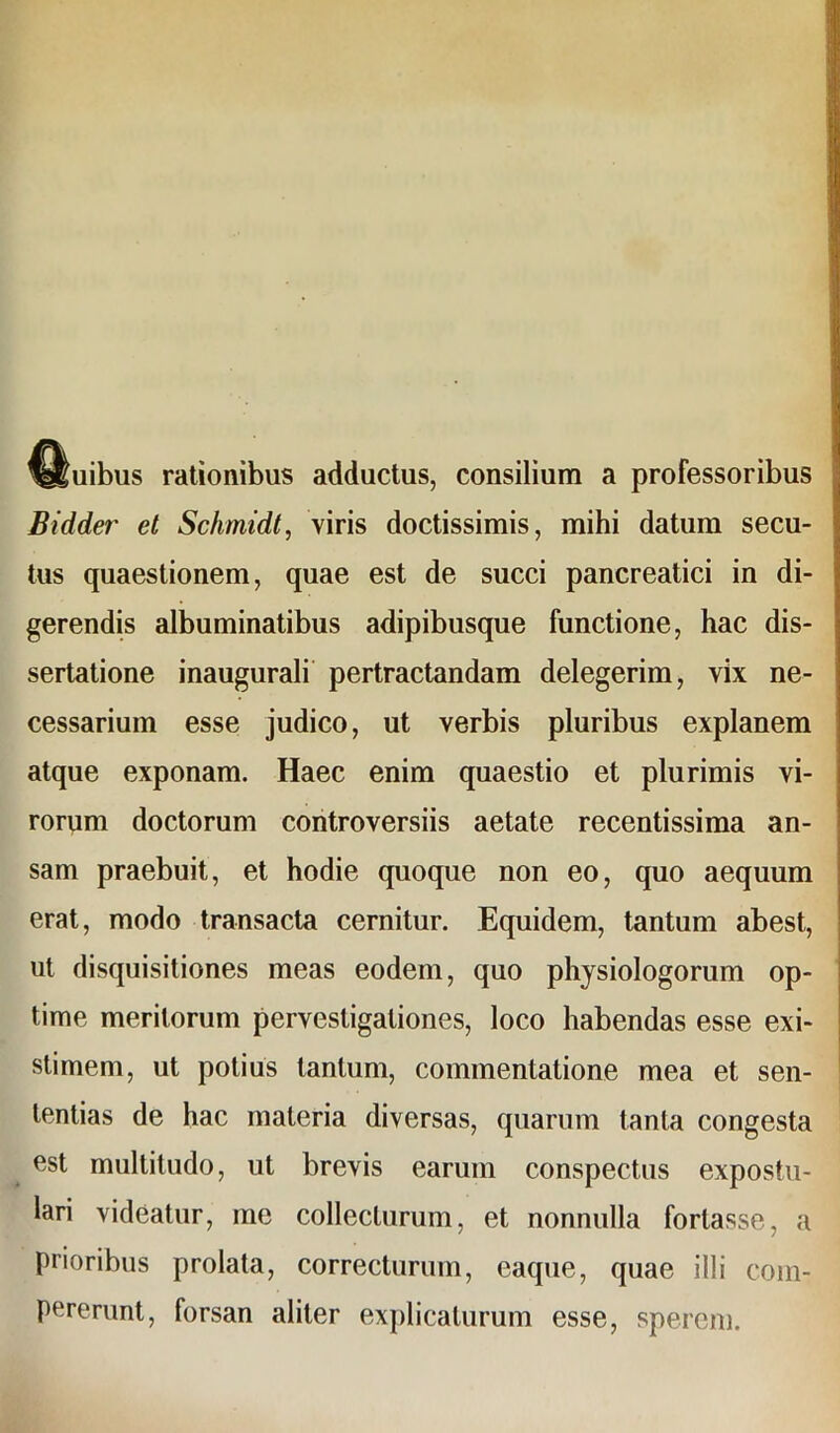 %ttuibus rationibus adductus, consilium a professoribus Bidder et Schmidt, viris doctissimis, mihi datum secu- tus quaestionem, quae est de succi pancreatici in di- gerendis albuminatibus adipibusque functione, hac dis- sertatione inaugurali pertractandam delegerim, vix ne- cessarium esse judico, ut verbis pluribus explanem atque exponam. Haec enim quaestio et plurimis vi- rorum doctorum controversiis aetate recentissima an- sam praebuit, et hodie quoque non eo, quo aequum erat, modo transacta cernitur. Equidem, tantum abest, ut disquisitiones meas eodem, quo physiologorum op- time meritorum pervestigationes, loco habendas esse exi- stimem, ut potius tantum, commentatione mea et sen- tentias de hac materia diversas, quarum tanta congesta est multitudo, ut brevis earuin conspectus expostu- lari videatur, me collecturum, et nonnulla fortasse, a prioribus prolata, correcturum, eaque, quae illi com- pererunt, forsan aliter explicaturum esse, sperem.