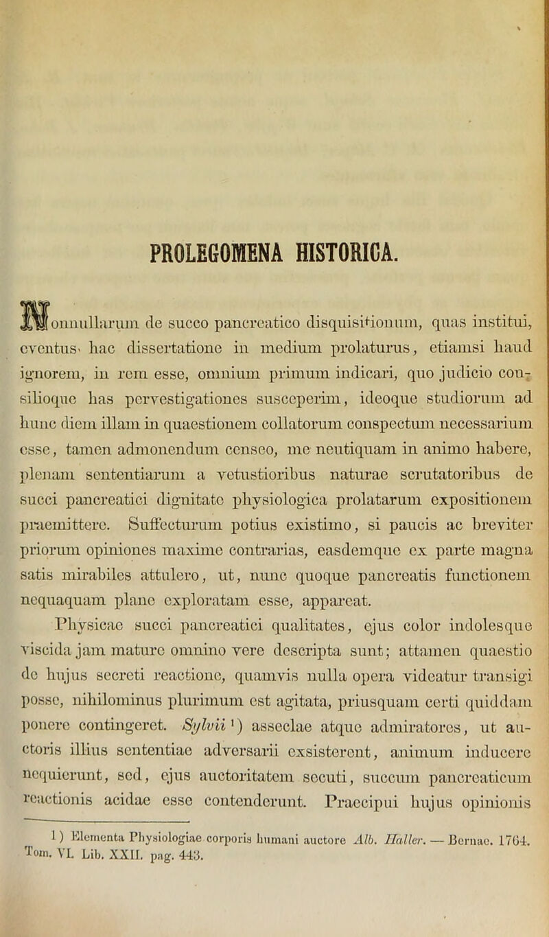 PR0LEGOMENA HISTORICA. Xkh onnullarum de succo pancreatico disquisitionum, quas institui, eventus> hac dissertatione in medium prolaturus, etiamsi haud ignorem, in rem esse, omnium primum indicari, quo judicio cou- silioquc has pervestigationes susceperim, ideoque studiorum ad hunc diem illam in quaestionem collatorum conspectum necessarium esse, tamen admonendum censeo, me neutiquam in animo habere, plenam sententiarum a vetustioribus naturae scrutatoribus de succi pancreatici dignitate physiologica prolatarum expositionem praemittere. Suffecturum potius existimo, si paucis ac breviter priorum opiniones maxime contrarias, easdemque ex parte magna satis mirabiles attulero, ut, nunc quoque pancreatis functionem nequaquam plane exploratam esse, appareat. Physicae succi pancreatici qualitates, ejus color indolesque visci da jam mature omnino vere descripta sunt; attamen quaestio de hujus secreti reactione, quamvis nulla opera videatur transigi posse, nihilominus plurimum est agitata, priusquam certi quiddam ponere contingeret. Sylvii') asseclae atque admiratores, ut au- ctoris illius sententiae adversarii exsisterent, animum inducere nequierunt, sed, ejus auctoritatem secuti, succum pancreaticum reactionis acidae esse contenderunt. Praecipui hujus opinionis 1) Elementa Physiologiae corporis Immani auctore Alb. JETdller. — Bernae. 1764. lom. VL Lib, XXII. pag. 446.