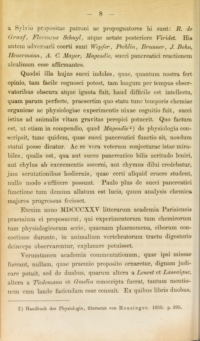 a Sylvio propositae patroni ac propugnatores hi sunt: R. de Graaf, Floremus Schuyl, atque aetate posteriore Viridet. His autem adversarii coorti sunt Wepfer, Pechlin, Brunner, J. Bohn, Heuermann, A. C. May er, Mayendie, succi pancreatici reactionem alealinam esse affirmantes. Quodsi illa hujus succi indoles, quae, quantum nostra fert opinio, tam facile cognosci potest, tam longum per tempus obser- vatoribus obscura atque ignota fuit, haud difficile est intellectu, quam parum perfecte, praesertim quo statu tunc temporis chemiae organicae ac physiologiae experimentis nixae cognitio fuit, succi istius ad animalis vitam gravitas perspici potuerit. Quo factum est, ut etiam in compendio, quod Mayendie2) de physiologia con- scripsit, tunc quidem, quae succi pancreatici functio sit, nondum statui posse dicatur. Ac re vera veterum conjecturae istae mira- biles, qualis est, qua aut succo pancreatico bilis acritudo leniri, aut chylus ab excrementis secerni, aut chymus dilui credebatur, jam scrutationibus hodiernis, quae certi aliquid eruere student, nullo modo sufficere possunt. Paulo plus de succi pancreatici functione tum demum allatum est lucis, quum analysis chemica majores progressus fecisset. Etenim anno MDCCCXXV litterarum academia Parisiensis praemium ei proposuerat, qui experimentorum tum chemicorum tum physiologicorum serie, quaenam phaenomena, ciborum con- coctione durante, in animalium vertebratorum tractu digestorio deinceps observarentur, explanare potuisset. Verumtamen academia commentationum, quae ipsi missae fuerant, nullam, quae praemio proposito ornaretur, dignam judi- care potuit, sed de duabus, quarum altera a Leuret ct Lassaiyne, altera a Tiedemann et Gmelin conscripta fuerat, tantum mentio- nem cum laude faciendam esse censuit. Ex quibus libris duobus, 2) Handbucli der Physiologie, ttbersetzt von Heusinger. 1836. p. 395.