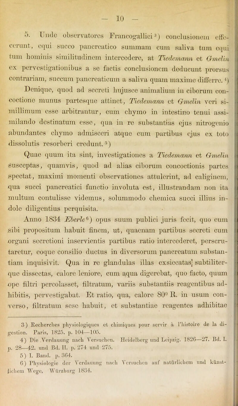 5. Uncle observatores Francogallici3 4 5) conclusionem effe- cerunt, equi succo pancreatico summam cum saliva tum equi tum hominis similitudinem intercedere, at Tieclemann et Gmelin ex pervestigationibus a se factis conclusionem deducunt prorsus contrariam, succum pancreaticum a saliva quam maxime differre. ‘) Denique, quod ad secreti hujusce animalium in ciborum con- coctione munus partesque attinet, Tieclemann et Gmelin veri si- millimum esse arbitrantur, eum chymo in intestino tenui assi- milando destinatum esse, qua in re substantias ejus nitrogenio abundantes chymo admisceri atque cum partibus ejus ex toto dissolutis resorberi credunt.5) Quae quum ita sint, investigationes a Tieclemann et Gmelin susceptas, quamvis, quod ad alias ciborum concoctionis partes spectat, maximi momenti observationes attulerint, ad caliginem, qua succi pancreatici functio involuta est, illustrandam non ita multum contulisse videmus, solummodo cheinica succi illius in- dole diligentius perquisita. Anno 1834 Eberle6) opus suum publici juris fecit, quo cum sibi propositum habuit finem, ut, quaenam partibus secreti cum organi secretioni inservientis partibus ratio intercederet, perscru- taretur, coque consilio ductus in diversorum pancreatum substan- tiam inquisivit. Qua in re glandulas illas exsiccatas- subtiliter- que dissectas, calore leniore, cum aqua digerebat, quo facto, quum -ope filtri percolasset, filtratum, variis substantiis reagentibus ad- hibitis, pervestigabat. Et ratio, qua, calore 80° 11. in usum con- verso, filtratum sese habuit, et substantiae reagentes adhibitae 3) Eecherches physiologiques et chimiques pour servir a l’histoire de la di- gestion. Paris, 1825. p. 104—105. 4) Die Vcrdauung naeli Yersuchen. Ileidelberg und Leipzig. 1826—27. Bd. I. p. 28—42. und Bd. II. p. 274 und 275. 5) 1. Band. p. 364. 6) Fhvsiologie der Vcrdauung nadi Yersuchen auf natilrlichem und kiinst- Jichem Tfege» Wiirzburg 1834.