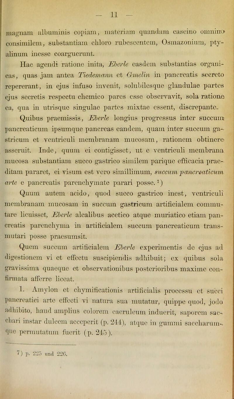 magnam albuminis copiam, materiam quandam caseino omnino' consimilem, substantiam chloro rubescentem, Osmazonium, pty- alinum inesse coarguerunt. Hac agendi ratione inita, Ebcrle easdem substantias organi- cas, quas jam antea Tiedemann et Gmelin in pancreatis secreto repererant, in ejus infuso invenit, solubilesque glandulae partes ejus secretis respectu cbemico pares esse observavit, sola ratione ea, qua in utrisque singulae partes mixtae essent, discrepante.. Quibus praemissis, Ebcrle longius progressus inter succum pancreaticum ipsumque pancreas eandem, quam inter succum ga- stricum et ventriculi membranam mucosam, rationem obtinere- asseruit. Inde, quum ei contigisset, ut c ventriculi membrana mucosa substantiam succo gastrico similem parique efficacia prae- ditam pararet, ei visum est vero simillimum, succum pancreaticum arte e pancreatis parenchymate parari posse.7) Quum autem acido, quod succo gastrico inest, ventriculi membranam mucosam in succum gastricum artificialem commu- tare licuisset, Ebcrle alcalibus acetico atque muriatico etiam pan- creatis parenchyma in artificialem succum pancreaticum trans- mutari posse praesumsit. Quem succum artificialem Ebcrle experimentis do ejus ad digestionem vi et effectu suscipiendis adhibuit; ex quibus sola gravissima quaeque et observationibus posterioribus maxime con- firmata afferre liceat. 1. Amylon et chymificationis artificialis processu et succi pancreatici arte effecti vi natura sua mutatur, quippe quod, jodo adhibito, haud amplius colorem caeruleum induerit, saporem sac-* cbari instar dulcem acceperit (p. 2-14), atque in gummi sacchara in- duo permutatum fuerit (p. 245).