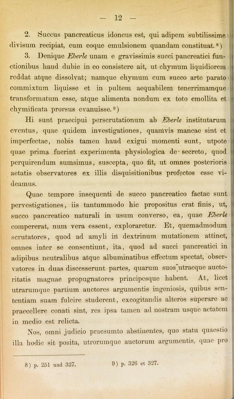 2. Succus pancreaticus idoneus est, qui adipem subtilissime divisum recipiat, cum eoque emulsionem quandam constituat.8) 3. Denique Eberle unam e gravissimis succi pancreatici fun- ctionibus haud dubie in eo consistere ait, ut chymum liquidiorem reddat atque dissolvat; namque chymum cum succo arte parato commixtum liquisse et in pultem aequabilem tenerrimamque transformatum esse, atque alimenta nondum ex toto emollita et chymificata prorsus evanuisse.0) Hi sunt praecipui perscrutationum ab Eberle institutarum eventus, quae quidem investigationes, quamvis mancae sint et imperfectae, nobis tamen haud exigui momenti sunt, utpote quae prima fuerint experimenta physiologica de - secreto, quod perquirendum sumsimus, suscepta, quo iit, ut omnes posterioris aetatis observatores ex illis disquisitionibus profectos esse vi- deamus. Quae tempore insequenti de succo pancreatico factae sunt pervestigationes, iis tantummodo hic propositus erat finis, ut, l| succo pancreatico naturali in usum converso, ea, quae Eberle * compererat, num vera essent, exploraretur. Et, quemadmodum scrutatores, quod ad amyli iri dextrinum mutationem attinet, I omnes inter se consentiunt, ita, quod ad succi pancreatici in adipibus neutralibus atque albuminatibus effectum spectat, obser- vatores in duas discesserunt partes, quarum suosutracque aucto- ritatis magnae propugnatores principesque habent. At, licet utrarumque partium auctores argumentis ingeniosis, quibus sen- tentiam suam fulcire studerent, excogitandis alteros superare ac praecellere conati sint, res ipsa tamen ad nostram usque aetatem in medio est relicta. Nos, omni judicio praesumto abstinentes, quo statu quaestio illa hodie sit posita, utrorumque auctorum argumentis, quae pro
